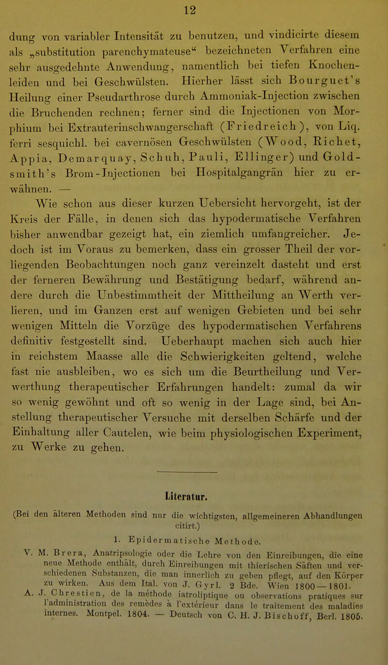 dung von variabler Intensität zu benutzen, und vindicirte diesem als „Substitution parenchymateuse bezeichneten Verfahren eine sehr ausgedehnte Anwendung, namentlich bei tiefen Knochen- leiden und bei Geschwülsten. Hierher lässt sich Bourguet's Heilung einer Pseudarthrose durch Ammoniak-Injection zwischen die Bruchenden rechnen; ferner sind die Injectionen von Mor- phium bei Extrauterinschwangerschaft (Friedreich), von Liq. ferri sesquichl. bei cavernösen Geschwülsten (Wood, Riebet, Appia, Demarquay, Schuh, Pauli, Ellinger) und Gold- smith's Brom-Injectionen bei Hospitalgangrän hier zu er- wähnen. — Wie schon aus dieser kurzen Uebersicht hervorgeht, ist der Kreis der Fälle, in denen sich das hypodermatische Verfahren bisher anwendbar gezeigt hat, ein ziemlich umfangreicher. Je- doch ist im Voraus zu bemerken, dass ein grosser Theil der vor- liegenden Beobachtungen noch ganz vereinzelt dasteht und erst der ferneren Bewährung und Bestätigung bedarf, während an- dere durch die Unbestimmtheit der Mittheilung an Werth ver- lieren, und im Ganzen erst auf wenigen Gebieten und bei sehr wenigen Mitteln die Vorzüge des hypodermatischen Verfahrens definitiv festgestellt sind. Ueberhaupt machen sich auch hier in reichstem Maasse alle die Schwierigkeiten geltend, welche fast nie ausbleiben, wo es sich um die Beurtheilung und Ver- werthimg therapeutischer Erfahrungen handelt: zumal da wir so wenig gewöhnt und oft so wenig in der Lage sind, bei An- stellung therapeutischer Versuche mit derselben Schärfe und der Einhaltung aller Cautelen, wie beim physiologischen Experiment, zu Werke zu gehen. Literatur. (Bei den älteren Methoden sind nur die wichtigsten, allgemeineren Abhandlungen citirt.) 1. Epidermatische Methode. V. M. Brera, Anatripsologie oder die Lehre von den Einreibungen, die eine neue Methode enthält, durch Einreibungen mit thierischen Säften und ver- schiedenen Substanzen, die man innerlich zu geben pflegt, auf den Körper zu wirken. Aus dem Ital. von J. Gyrl. 2 Bde. Wien 1800—1801. A. .J. Chrestien, de la mdthode iatroliptique ou observations pratiques sur ladministration des reniedes ä I'exterieur dans le traitement des maladies internes. Montpel. 1804. — Deutsch von C. H. J. Bischoff, Bcrl. 1805.