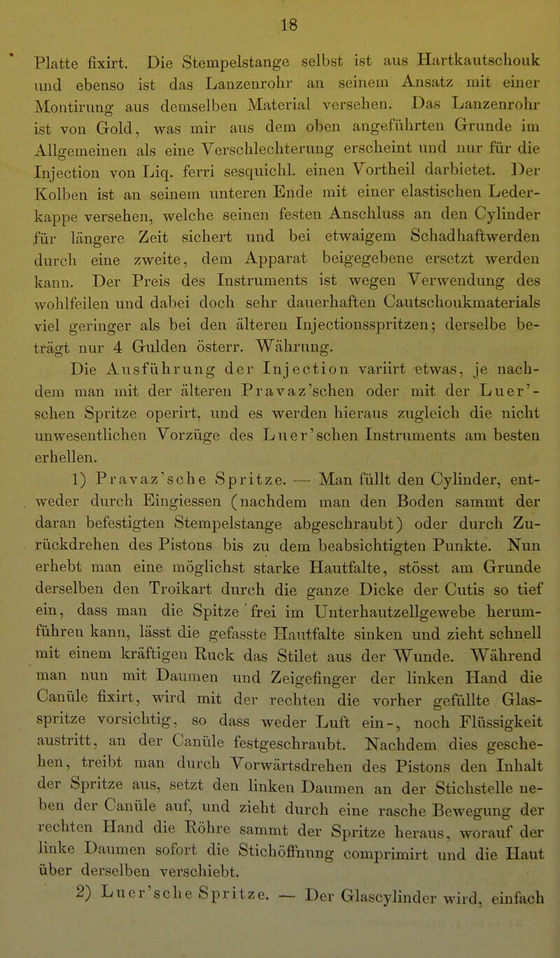 Platte fixii-t. Die Stempelstange selbst ist aus Hartkautschouk und ebenso ist das Lanzenrohr an seinem Ansatz mit einer Montirung aus demselben Material versehen. Das Lanzenrohr ist von Gold, was mir aus dem oben angeführten Grunde im Allgemeinen als eine Verschlechterung erscheint und mir für die Injection von Liq. ferri sesquichl. einen Vortheil darbietet. Der Kolben ist an seinem unteren Ende mit einer elastischen Leder- kappe versehen, welche seineu festen Anschluss an den Cylinder für längere Zeit sichert und bei etwaigem Schadhaftwerden durch eine zweite, dem Apparat beigegebene ersetzt werden kann. Der Preis des Listi'uments ist wegen Verwendung des wohlfeilen und dabei doch sehr dauerhaften Cautschoukmaterials viel geringer als bei den älteren Injectionsspritzen; derselbe be- trägt nur 4 Gulden österr. Währung. Die Ausführung der Injection variirt -etwas, je nach- dem man mit der älteren Pravaz'schen oder mit der Luer'- schen Spritze operirt, und es werden hieraus zugleich die nicht unwesentlichen Vorzüge des Luer'sehen Instruments am besten erhellen. 1) Pravaz'sche Spritze. — Man füllt den Cylinder, ent- . weder durch Eingiessen (nachdem man den Boden sammt der daran befestigten Stempelstange abgeschraubt) oder durch Zu- rückdrehen des Pistons bis zu dem beabsichtigten Punkte. Nun erhebt man eine möglichst starke Hautfalte, stösst am Grunde derselben den Troikart durch die ganze Dicke der Cutis so tief ein, dass man die Spitze ' frei im Unterhautzellgewebe herum- führen kann, lässt die gefasste Hatitfalte sinken und zieht schnell mit einem kräftigen Euck das Stilet aus der Wunde. Während man nun mit Daumen und Zeigefinger der linken Hand die Canüle fixirt, wird mit der rechten die vorher gefüllte Glas- spritze vorsichtig, so dass weder Luft ein-, noch Flüssigkeit austritt, an der Canüle festgeschraubt. Nachdem dies gesche- hen, treibt man durch Vorwärtsdrehen des Pistons den Inhalt der Spritze aus, setzt den linken Daumen an der Stichstelle ne- ben der Canüle auf, und zieht durch eine rasche Bewegung der rechten Hand die Röhre sammt der Spritze heraus, worauf der linke Daumen sofort die Stichöffnung comprimirt und die Haut über derselben verschiebt. 2) Luer's che Spritze. — Der Glascylinder wird, einfach