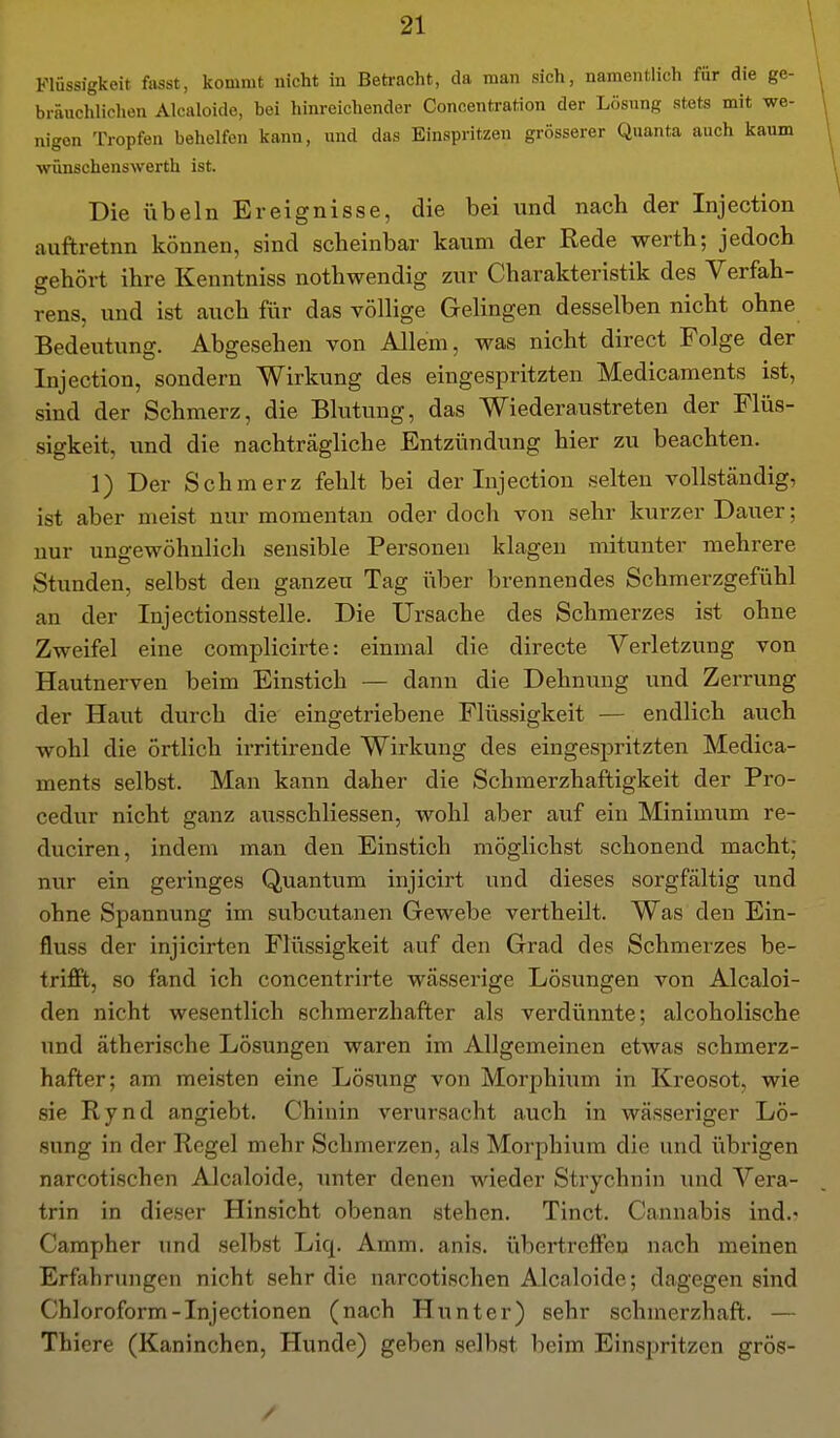 Flüssigkeit fasst, kommt nicht iu Betracht, da man sich, namentlich für die ge- bräuchlichen Alcaloide, bei hinreichender Concentration der Lösung stets mit we- nigen Tropfen behelfen kann, und das Einspritzen grösserer Quanta auch kaum wünschenswerth ist. Die Übeln Ereignisse, die bei und nach der Injection auftretnn können, sind scheinbar kaum der Rede werth; jedoch gehört ihre Kenntniss nothwendig zur Charakteristik des Verfah- rens, und ist auch für das völhge GeUngen desselben nicht ohne Bedeutung. Abgesehen von Allem, was nicht direct Folge der Injection, sondern Wirkung des eingespritzten Medicaments ist, sind der Schmerz, die Blutung, das Wiederaustreten der Flüs- sigkeit, und die nachträgliche Entzündung hier zu beachten. 1) Der Schmerz fehlt bei der Injection selten vollständig, ist aber meist nur momentan oder doch von sehr kurzer Dauer; nur ungewöhnlich sensible Personen klagen mitunter mehrere Stunden, selbst den ganzen Tag über brennendes Schmerzgefühl an der Injectionsstelle. Die Ursache des Schmerzes ist ohne Zweifel eine complicirte: einmal die directe Verletzung von Hautnerven beim Einstich — dann die Dehnung und Zerrung der Haut durch die eingetriebene Flüssigkeit — endlich auch wohl die örtlich irritirende Wirkung des eingespritzten Medica- ments selbst. Man kann daher die Schmerzhaftigkeit der Pro- cedur nicht ganz ausschliessen, wohl aber auf ein Minimum re- duciren, indem man den Einstich möglichst schonend macht; nur ein geringes Quantum injicirt und dieses sorgfältig und ohne Spannung im subcutanen Gewebe vertheilt. Was den Ein- fluss der injicirten Flüssigkeit auf den Grad des Schmerzes be- trifft, so fand ich concentrirte wässerige Lösungen von Alcaloi- den nicht wesentlich schmerzhafter als verdünnte; alcoholische und ätherische Lösungen waren im Allgemeinen etwas schmerz- hafter; am meisten eine Lösung von Morphium in Kreosot, wie sie Rynd angiebt. Chinin verursacht auch in wässeriger Lö- sung in der Regel mehr Schmerzen, als Morphium die und übrigen narcotischen Alcaloide, unter denen wieder Strychnin und Vera- trin in dieser Hinsicht obenan stehen. Tinct. Cannabis ind.> Carapher und selbst Liq. Amm. anis. übertreffen nach meinen Erfahrungen nicht sehr die narcotischen Alcaloide; dagegen sind Chloroform-Injectionen (nach Hunter) sehr schmerzhaft. — Thiere (Kaninchen, Hunde) geben selbst beim Einspritzen grös-