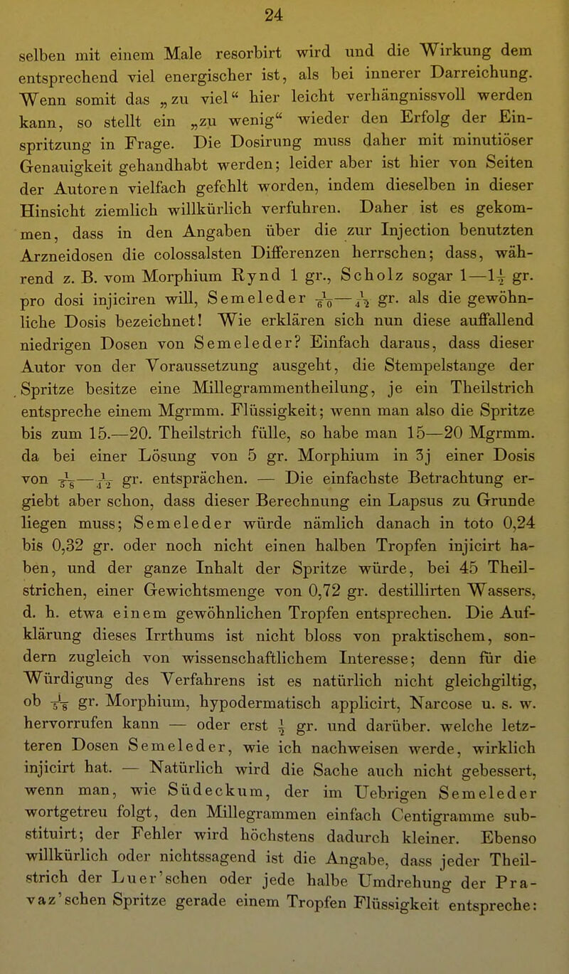 selben mit einem Male resorbirt wird und die Wirkung dem entsprechend viel energischer ist, als bei innerer Darreichung. Wenn somit das „zu viel hier leicht verhängnissvoll werden kann, so stellt ein „zu wenig wieder den Erfolg der Ein- spritzung in Frage. Die Dosirung muss daher mit minutiöser Genauigkeit gehandhabt werden; leider aber ist hier von Seiten der Autoren vielfach gefehlt worden, indem dieselben in dieser Hinsicht ziemlich willkürlich verfuhren. Daher ist es gekom- men, dass in den Angaben über die zur Injection benutzten Arzneidosen die colossalsten Differenzen herrschen; dass, wäh- rend z. B. vom Morphium Rynd 1 gr., Scholz sogar 1—1^ gr. pro dosi injiciren will, Semeleder -Jg — 4-V gr. als die gewöhn- liche Dosis bezeichnet! Wie erklären sich nun diese auffallend niedrigen Dosen von Semeleder? Einfach daraus, dass dieser Autor von der Voraussetzung ausgeht, die Stempelstange der Spritze besitze eine Millegrammentheilung, je ein Theilstrich entspreche einem Mgrmm. Flüssigkeit; wenn man also die Spritze bis zum 15.—20. Theilstrich fülle, so habe man 15—20 Mgrmm. da bei einer Lösung von 5 gr. Morphium in 3j einer Dosis von —gr. entsprächen. — Die einfachste Betrachtung er- giebt aber schon, dass dieser Berechnung ein Lapsus zu Grunde liegen muss; Semeleder würde nämlich danach in toto 0,24 bis 0,32 gr. oder noch nicht einen halben Tropfen injicirt ha- ben, und der ganze Inhalt der Spritze würde, bei 45 Theil- strichen, einer Gewichtsmenge von 0,72 gr. destillirten Wassers, d. h. etwa einem gewöhnlichen Tropfen entsprechen. Die Auf- klärung dieses Irrthums ist nicht bloss von praktischem, son- dern zugleich von wissenschaftlichem Interesse; denn für die Würdigung des Verfahrens ist es natürlich nicht gleichgiltig, ob gr- Morphium, hypodermatisch applicirt, Narcose u. s. w. hervorrufen kann — oder erst 1 gr. und darüber, welche letz- teren Dosen Semeleder, wie ich nachweisen werde, wirklich injicirt hat. — Natürlich wird die Sache auch nicht gebessert, wenn man, wie Südeckum, der im Uebrigen Semeleder wortgetreu folgt, den Millegrammen einfach Centigramme sub- stituirt; der Fehler wird höchstens dadurch kleiner. Ebenso willkürlich oder nichtssagend ist die Angabe, dass jeder Theil- strich der Luer'schen oder jede halbe Umdrehung der Pra- vaz'sehen Spritze gerade einem Tropfen Flüssigkeit entspreche: