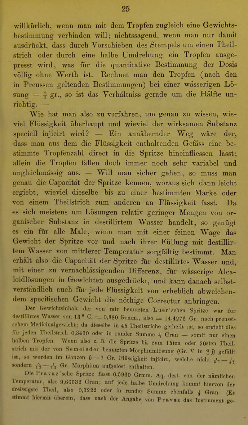 willkürlich, wenn man mit dem Tropfen zugleich eine Gewichts- bestimniung verbinden will; nichtssagend, wenn man nur damit ausdrückt, dass durch Vorschieben des Stempels um einen Theil- strich oder durch eine halbe Umdrehung ein Tropfen ausge- presst wird, was für die quantitative Bestimmung der Dosis völlig ohne Werth ist. Rechnet man den Tropfen (nach den in Preussen geltenden Bestimmungen) bei einer wässerigen Lö- sung = -f gr., so ist das Verhältniss gerade um die Hälfte un- richtig. — Wie hat man also zu vorfahren, um genau zu wissen, wie- viel Flüssigkeit überhaupt und wieviel der wirksamen Substanz speciell injicirt wird? — Ein annähernder Weg wäre der, dass man aus dem die Flüssigkeit enthaltenden Gefäss eine be- stimmte Tropfenzahl direct in die Spritze hineinfliessen lässt; allein die Tropfen fallen doch immer noch sehr variabel und ungleichmässig aus. — Will man sicher gehen, so muss man genau die Capacität der Spritze kennen, woraus sich dann leicht ergiebt, wieviel dieselbe bis zu einer bestimmten Marke oder von einem Theilstrich zum anderen an Flüssigkeit fasst. Da es sich meistens um Lösungen relativ geringer Mengen von or- ganischer Substanz in destillirtem Wasser handelt, so genügt es ein für alle Male, wenn man mit einer feinen Wage das Gewicht der Spritze vor und nach ihrer Füllung mit destillir- tem Wasser von mittlerer Temperatur sorgfältig bestimmt. Man erhält also die Capacität der Spritze für destillirtes Wasser und, mit einer zu vernachlässigenden Differenz, für wässerige Alca- loidlösungen in Gewichten ausgedrückt, und kann danach selbst- verständlich auch für jede Flüssigkeit von erheblich abweichen- dem specifischen Gewicht die nöthige Correctur anbringen. Der Gewichtsinhalt der von mir benutzten Luer'sehen Spritze war für destillirtes Wasser von 13» C. = 0,880 Grmm., also = 14,4276 Gr. nach preussi- schem Medicinalgewicht; da dieselbe in 45 Theilstriche getheilt ist, so ergiebt dies für jeden Theilstrich 0,3430 oder in runder Summe i Gran - somit nur einen halben Tropfen. Wenn also z. B. die Spritze bis zum löten oder 20sten Theil- strich mit der von Semeleder benutzten Morphiumlösung (Gr. V in 3j) gefüllt ist, so werden im Ganzen 6 — 7 Gr. Flüssigkeit injicirt, welche nicht — sondern — Gr. Morphium aufgelöst enthalten. Die Pravaz'sche Spritze fasst 0,5960 Grmm. Aq. dest. von der nämlichen Temperatur, also 9,66632 Gran; auf jede halbe Umdrehung kommt hiervon der dreissigste Theil, also 0,3222 oder in runder Summe ebenfalls ^ Gran. (Es stimmt hiermit überein, dass nach der Angabe von Pravaz das Instrument ge-