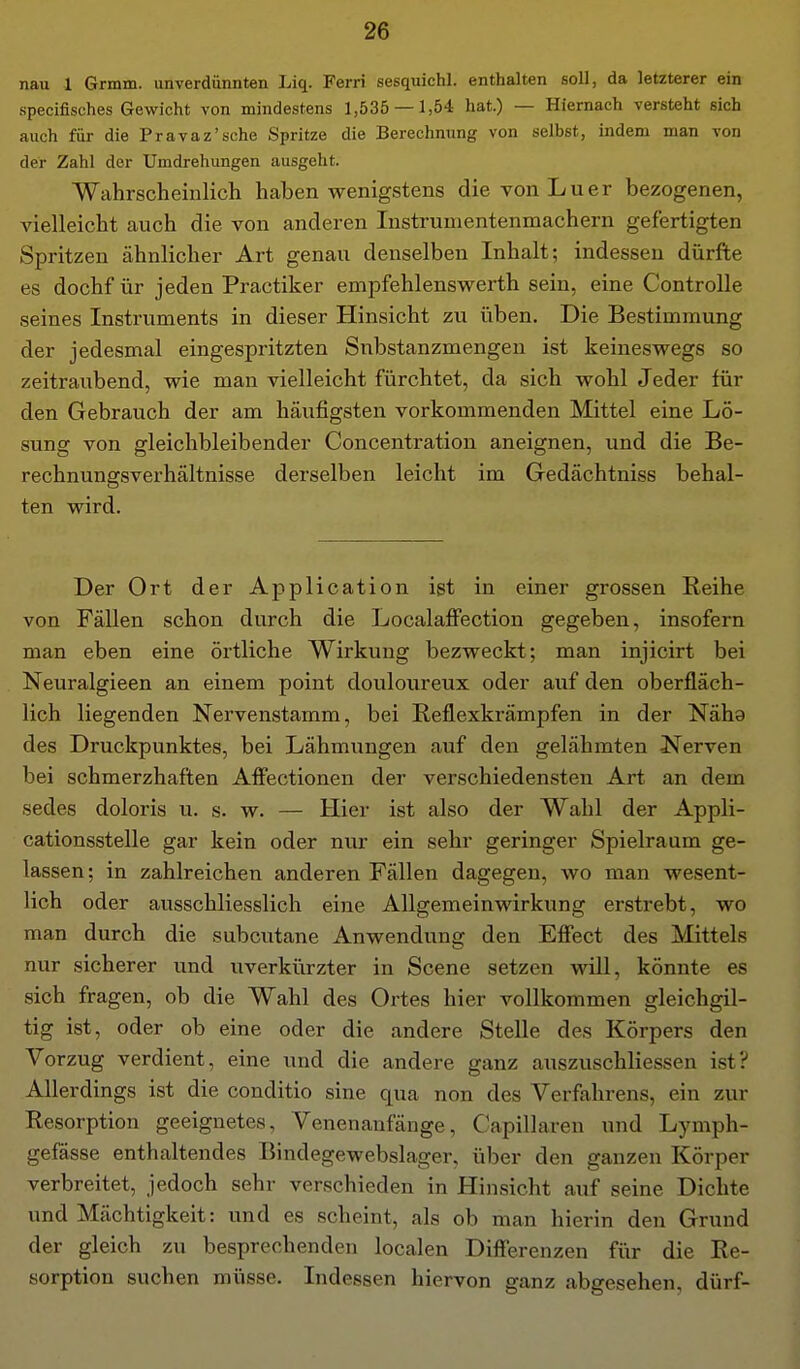 nau 1 Grmm. unverdünnten Liq. Ferri sesquiehl. enthalten soll, da letzterer ein specifisches Gewicht von mindestens 1,535 — 1,54 hat.) — Hiernach versteht sich auch für die Pravaz'sche Spritze die Berechnung von selbst, indem man von der Zahl der Umdrehungen ausgeht. Wahrscheinlich haben wenigstens die vonLuer bezogenen, vielleicht auch die von anderen Instrumentenmachern gefertigten Spritzen ähnlicher Art genau denselben Inhalt; indessen dürfte es dochfür jeden Practiker empfehlenswerth sein, eine Controlle seines Instruments in dieser Hinsicht zu üben. Die Bestimmung der jedesmal eingespritzten Snbstanzmengen ist keineswegs so zeitraubend, wie man vielleicht fürchtet, da sich wohl Jeder für den Gebrauch der am häufigsten vorkommenden Mittel eine Lö- sung von gleichbleibender Concentration aneignen, und die Be- rechnungsverhältnisse derselben leicht im Gedächtniss behal- ten wird. Der Ort der Application ist in einer grossen Reihe von Fällen schon durch die LocalaflFection gegeben, insofern man eben eine örtliche Wirkung bezweckt; man injicirt bei Neuralgieen an einem point douloureux oder auf den oberfläch- lich liegenden Nervenstamm, bei Reflexkrämpfen in der Näha des Druckpunktes, bei Lähmungen auf den gelähmten Nerven bei schmerzhaften Affectionen der verschiedensten Art an dem sedes doloris u. s. w. — Hier ist also der Wahl der Appli- cationsstelle gar kein oder nur ein sehr geringer Spielraum ge- lassen ; in zahlreichen anderen Fällen dagegen, wo man wesent- lich oder ausschliesslich eine Allgemeinwirkung erstrebt, wo man durch die subcutane Anwendung den Effect des Mittels nur sicherer und uverkürzter in Scene setzen will, könnte es sich fragen, ob die Wahl des Ortes hier vollkommen gleichgil- tig ist, oder ob eine oder die andere SteUe des Körpers den Vorzug verdient, eine und die andere ganz auszuschliessen ist? Allerdings ist die conditio sine qua non des Verfahrens, ein zur Resorption geeignetes, Venenanfänge, Capillaren und Lymph- gefässe enthaltendes Bindegewebslager, über den ganzen Körper verbreitet, jedoch sehr verschieden in Hinsicht auf seine Dichte und Mächtigkeit: und es scheint, als ob man hierin den Grund der gleich zu besprechenden localen Difi'erenzen für die Re- sorption suchen müsse. Indessen hiervon ganz abgesehen, dürf-