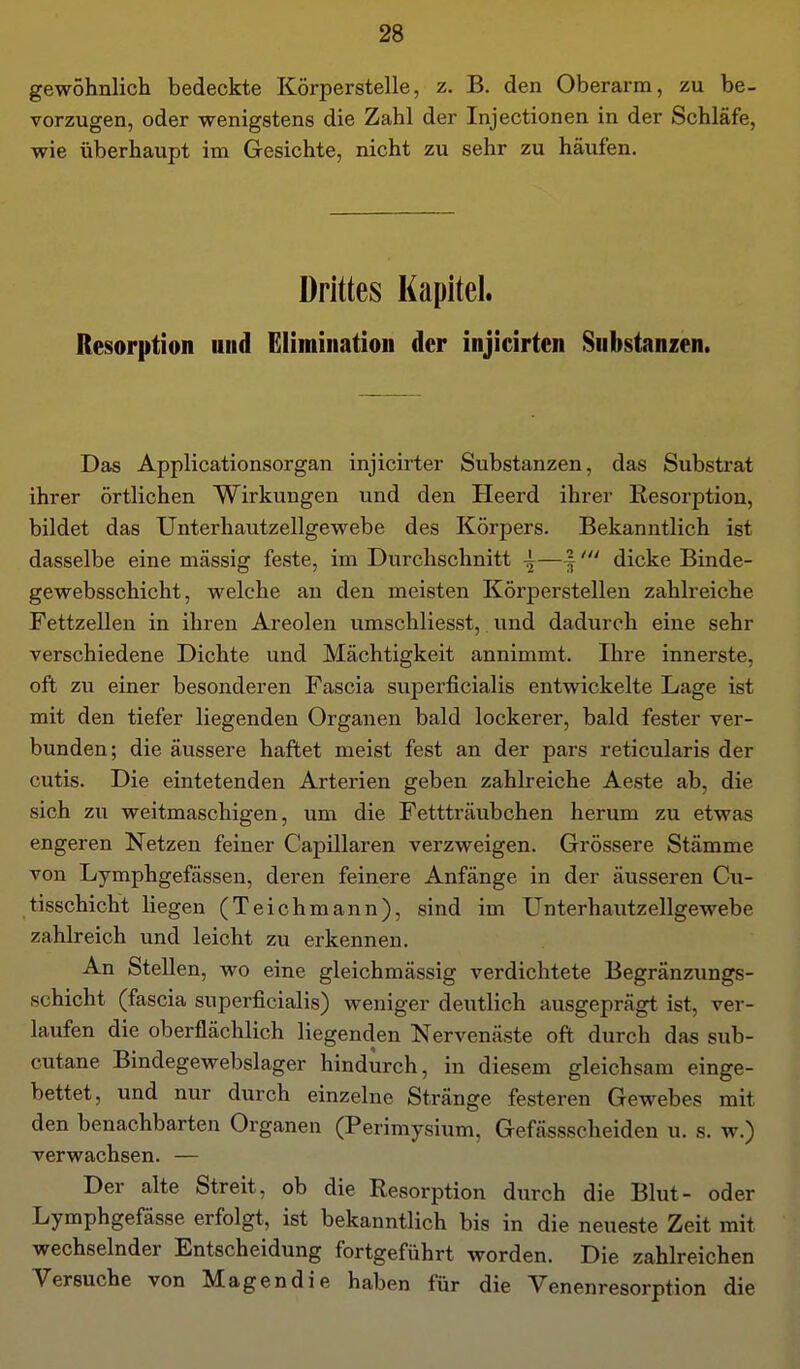 gewohnlich bedeckte Körperstelle, z. B. den Oberarm, zu be- vorzugen, oder wenigstens die Zahl der Injectionen in der Schläfe, wie überhaupt im Gesichte, nicht zu sehr zu häufen. Drittes Kapitel. Resorption und Elimination der injicirten Substanzen. Das Applicationsorgan injicirter Substanzen, das Substrat ihrer örtlichen Wirkungen und den Heerd ihrer Resorption, bildet das Unterhautzellgewebe des Körpers. Bekanntlich ist dasselbe eine massig feste, im Durchschnitt —|dicke Binde- gewebsschicht, welche an den meisten Körperstellen zahlreiche Fettzellen in ihren Areolen umschliesst, und dadurch eine sehr verschiedene Dichte und Mächtigkeit annimmt. Ihre innerste, oft zu einer besonderen Fascia superficialis entwickelte Lage ist mit den tiefer liegenden Organen bald lockerer, bald fester ver- bunden; die äussere haftet meist fest an der pars reticularis der cutis. Die eintetenden Arterien geben zahlreiche Aeste ab, die sich zu weitmaschigen, um die Fettträubchen herum zu etwas engeren Netzen feiner Capillaren verzweigen. Grössere Stämme von Lymphgefässen, deren feinere Anfänge in der äusseren Cu- tisschicht liegen (Teichmann), sind im Unterhautzellgewebe zahlreich und leicht zu erkennen. An Stellen, wo eine gleichmässig verdichtete Begränzungs- schicht (fascia superficialis) weniger deutlich ausgeprägt ist, ver- laufen die oberflächlich liegenden Nervenäste oft durch das sub- cutane Bindegewebslager hindurch, in diesem gleichsam einge- bettet, und nur durch einzelne Stränge festeren Gewebes mit den benachbarten Organen (Perimysium, Gefässscheiden u. s. w.) verwachsen. — Der alte Streit, ob die Resorption durch die Blut- oder Lymphgefässe erfolgt, ist bekanntlich bis in die neueste Zeit mit wechselnder Entscheidung fortgeführt worden. Die zahlreichen Versuche von Magendie haben für die Venenresorption die