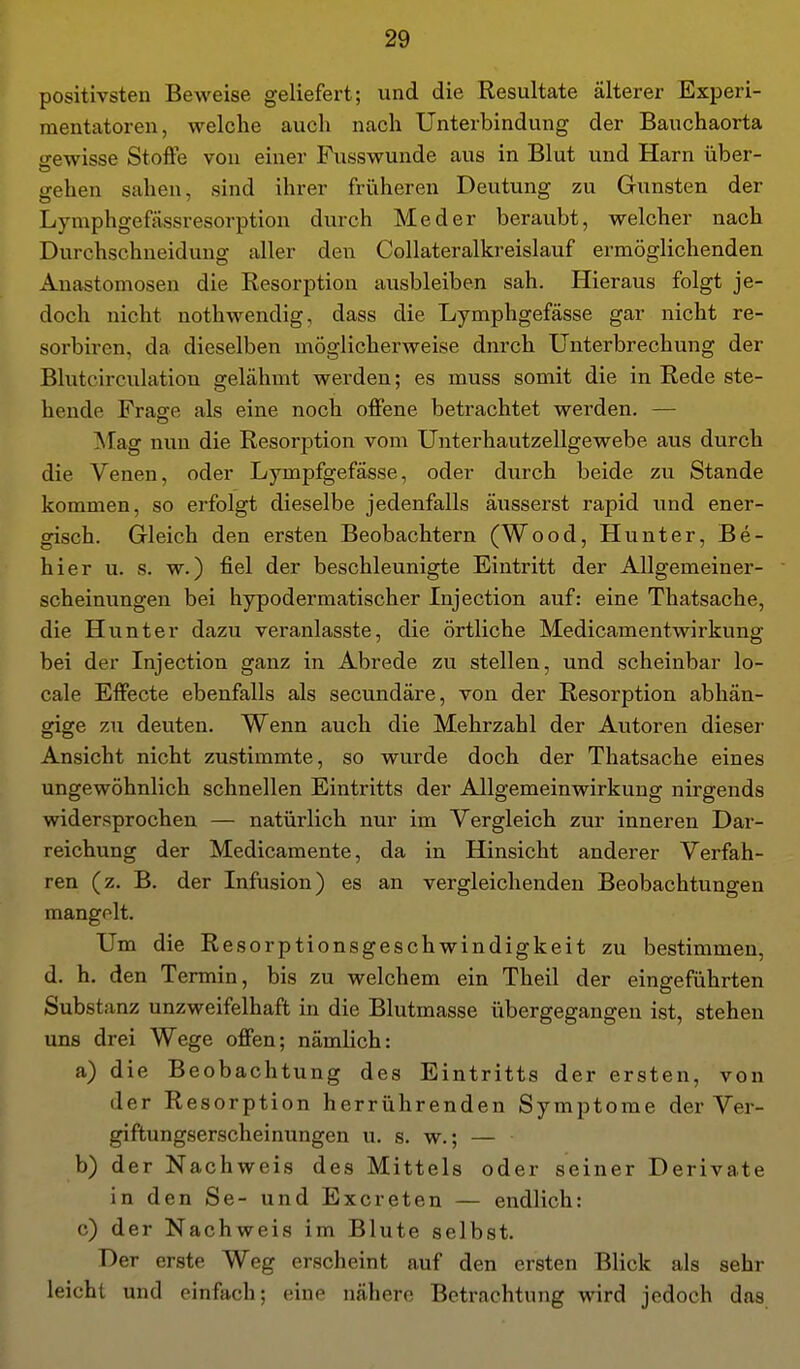 positivsten Beweise geliefert; und die Resultate älterer Experi- mentatoren, welche auch nach Unterbindung der Bauchaorta gewisse Stoffe von einer Fusswunde aus in Blut und Harn über- gehen sahen, sind ihrer friiheren Deutung zu Gunsten der Lymphgefässresorption durch Med er beraubt, welcher nach Durchschneidung aller den Collateralki-eislauf ermöglichenden Anastomosen die Resorption ausbleiben sah. Hieraus folgt je- doch nicht nothwendig, dass die Lymphgefässe gar nicht re- sorbiren, da dieselben möglicherweise durch Unterbrechung der Blutcirculation gelähmt werden; es muss somit die in Rede ste- hende Fraare als eine noch offene betrachtet werden. — Mag nun die Resorption vom Unterhautzellgewebe aus durch die Venen, oder Lympfgefässe, oder durch beide zu Stande kommen, so erfolgt dieselbe jedenfalls äusserst rapid und ener- gisch. Gleich den ersten Beobachtern (Wood, Hunter, Be- hier u. s. w.) fiel der beschleunigte Eintritt der Allgemeiner- scheinungen bei hypodermatischer Injection auf: eine Thatsache, die Hunter dazu veranlasste, die örtliche Medicamentwirkung bei der Injection ganz in Abrede zu stellen, und scheinbar lo- cale Effecte ebenfalls als secundäre, von der Resorption abhän- gige zu deuten. Wenn auch die Mehrzahl der Autoren dieser Ansicht nicht zustimmte, so wurde doch der Thatsache eines ungewöhnlich schnellen Eintritts der Allgemeinwirkung nirgends widersprochen — natürlich nur im Vergleich zur inneren Dar- reichung der Medicamente, da in Hinsicht anderer Verfah- ren (z. B. der Infusion) es an vergleichenden Beobachtungen mangelt. Um die Resorptionsgeschwindigkeit zu bestimmen, d. h. den Termin, bis zu welchem ein Theil der eingeführten Substanz unzweifelhaft in die Blutmasse übergegangen ist, stehen uns drei Wege offen; nämlich: a) die Beobachtung des Eintritts der ersten, von der Resorption herrührenden Symptome der Ver- giftungserscheinungen u. s. w.; — b) der Nachweis des Mittels oder seiner Derivate in den Se- und Excreten — endlich: c) der Nachweis im Blute selbst. Der erste Weg erscheint auf den ersten Blick als sehr leicht und einfach; eine nähere Betrachtung wird jedoch das