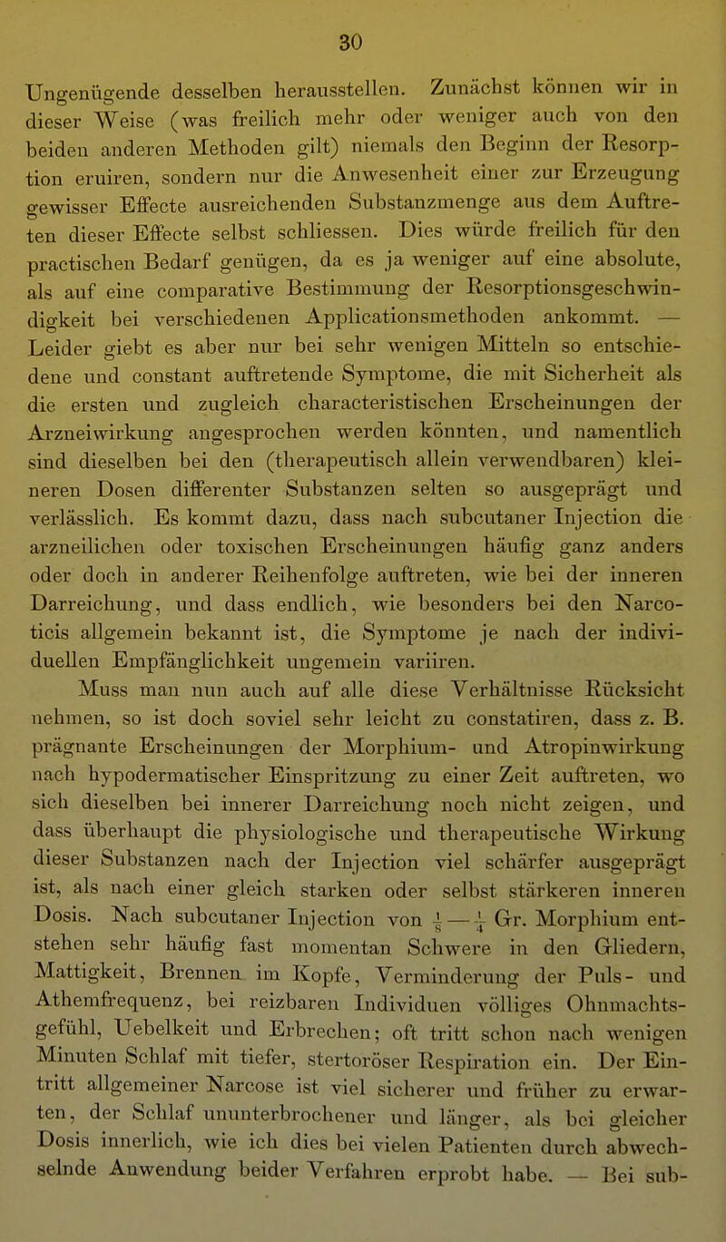 Ungenügende desselben herausstellen. Zunächst können wir in dieser Weise (was freilich mehr oder weniger auch von den beiden anderen Methoden gilt) niemals den Beginn der Resorp- tion eruiren, sondern nur die Anwesenheit einer zur Erzeugung o-ewisser EflPecte ausreichenden Substanzmenge aus dem Auftre- ten dieser Effecte selbst schliessen. Dies würde freilich für den practischen Bedarf genügen, da es ja weniger auf eine absolute, als auf eine comparative Bestimmung der Resorptionsgeschwin- digkeit bei verschiedenen Applicationsmethoden ankommt. — Leider giebt es aber nur bei sehr wenigen Mitteln so entschie- dene und constant auftretende Symptome, die mit Sicherheit als die ersten und zugleich characteristischen Erscheinungen der Arzneiwirkung angesprochen werden könnten, und namentlich sind dieselben bei den (therapeutisch allein verwendbaren) klei- neren Dosen differenter Substanzen selten so ausgeprägt und verlässlich. Es kommt dazu, dass nach subcutaner Injection die arzneilichen oder toxischen Erscheinungen häufig ganz anders oder doch in anderer Reihenfolge auftreten, wie bei der inneren Darreichung, und dass endlich, wie besondei'S bei den Narco- ticis allgemein bekannt ist, die Symptome je nach der indivi- duellen Empfänglichkeit ungemein variiren. Muss man nun auch auf alle diese Verhältnisse Rücksicht nehmen, so ist doch soviel sehr leicht zu constatiren, dass z. B. prägnante Erscheinungen der Morphium- und Atropinwirkung nach hypodermatischer Einspritzung zu einer Zeit auftreten, wo sich dieselben bei innerer Darreichung noch nicht zeigen, und dass überhaupt die physiologische und therapeutische Wirkung dieser Substanzen nach der Injection viel schärfer ausgeprägt ist, als nach einer gleich starken oder selbst stärkeren inneren Dosis. Nach subcutaner Injection von — \ Gr. Morphium ent- stehen sehr häufig fast momentan Schwere in den Gliedern, Mattigkeit, Brennen im Kopfe, Verminderung der Puls- und Athemfrequenz, bei reizbaren Individuen völliges Ohnmachts- gefühl, Uebelkeit und Erbrechen; oft tritt schon nach wenigen Minuten Schlaf mit tiefer, stertoröser Respii'ation ein. Der Ein- tritt allgemeiner Narcose ist viel sicherer und früher zu erwar- ten, der Schlaf ununterbrochener und länger, als bei gleicher Dosis innerlich, wie ich dies bei vielen Patienten durch abwech- selnde Anwendung beider Verfahren erprobt habe. — Bei sub-