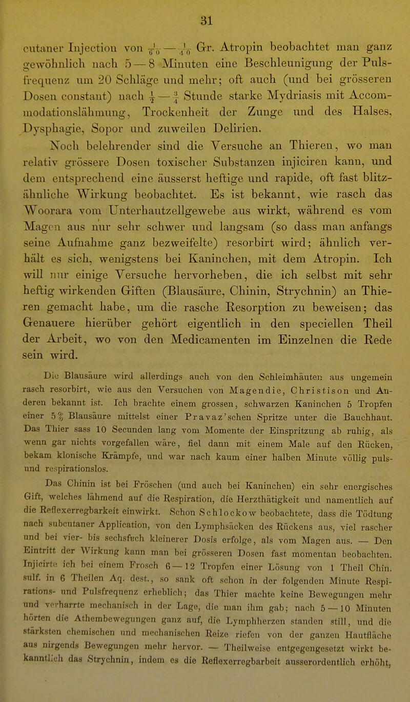 cutaner Injectiou von j',, Gr. Atropin beobachtet man ganz gewöhnlich nach 5 — 8 Minuten eine Beschleunigung der Puls- frequens: um 20 Schläge und mehr; oft auch (und bei grösseren Dosen constant) nach | —;} Stunde starke Mydriasis mit Accom- modationslähmung, Trockenheit der Zunge und des Halses, Dysphagie, Sopor und zuweilen Delirien. Noch belehrender shid die Versuche an Thieren, wo man relativ grössere Dosen toxischer Substanzen injiciren kann, und dem entsprechend eine äusserst heftige und rapide, oft fast blitz- ähnliche Wirkung beobachtet. Es ist bekannt, wie rasch das Woorara vom Unterhautzellgewebe aus wirkt, während es vom Magou aus nur sehr schwer und langsam (so dass man anfangs seine Aufnahme ganz bezweifelte) resorbirt wird; ähnlich ver- hält es sich, wenigstens bei Kaninchen, mit dem Atropin. Ich will nur einige Versuche hervorheben, die ich selbst mit sehr heftig wirkenden Giften (Blausäure, Chinin, Strychnin) an Thie- ren gemacht habe, um die rasche Resorption zu beweisen; das Genauere hierüber gehört eigentlich in den speciellen Theil der Ai-beit, wo von den Medicamenten im Einzelnen die Rede sein wird. Dio Blausäure wird allerdings auch von den Schleimhäuten aus ungemein rasch resorbirt, wie aus den Versuchen von Magendie, Christison und An- deren bekannt ist. Ich brachte einem grossen, schwarzen Kaninchen 5 Tropfen einer b% Blausäure mittelst einer Pravaz'schen Spritze unter die Bauchhaut. Das Thier sass 10 Secunden lang vom Momente der Einspritzung ab ruhig, als wenn gar nichts vorgefallen wäre, fiel dann mit einem Male auf den Rücken, bekam klonische Krämpfe, und war nach kaum einer halben Minute völlig puls- und rc:;pirationslos. Das Chinin ist bei Fröschen (und auch bei Kaninchen) ein sehr energisches Gift, welches lähmend auf die Respiration, die Herzthätigkeit und namentlich auf die Reflexerregbarkeit einwirkt. Schon Schlockow beobachtete, dass die Tödtung nach subcutaner Application, von den Lymphsäcken des Rückens aus, viel rascher und bei vier- bis sechsfcch kleinerer Dosis erfolge, als vom Magen aus. — Den Eintritt der Wirkung kann man bei grösseren Dosen fast momentan beobachten. Injicirfi! ich bei einem Frosch 6—12 Tropfen einer Lösung von 1 Theil Chin. sulf. in 6 Theilen Aq. dest., so sank oft schon in der folgenden Minute Respi- rations- und Pulsfrequenz erheblich; das Thier machte keine Bewegungen mehr und vorharrte mechanisch in der Lage, die man ihm gab; nach 5 — 10 Minuten hörten die Athembewegungen ganz auf, die Lymphherzen standen still, und die stärksten chemischen und mechanischen Reize riefen von der ganzen Hautfläche aus nirgends Bewegungen mehr hervor. — Theilweise entgegengesetzt wirkt be- kanntlich das Strychnin, indem es die Reflexerregbarboit aussorordentUch erhöht,