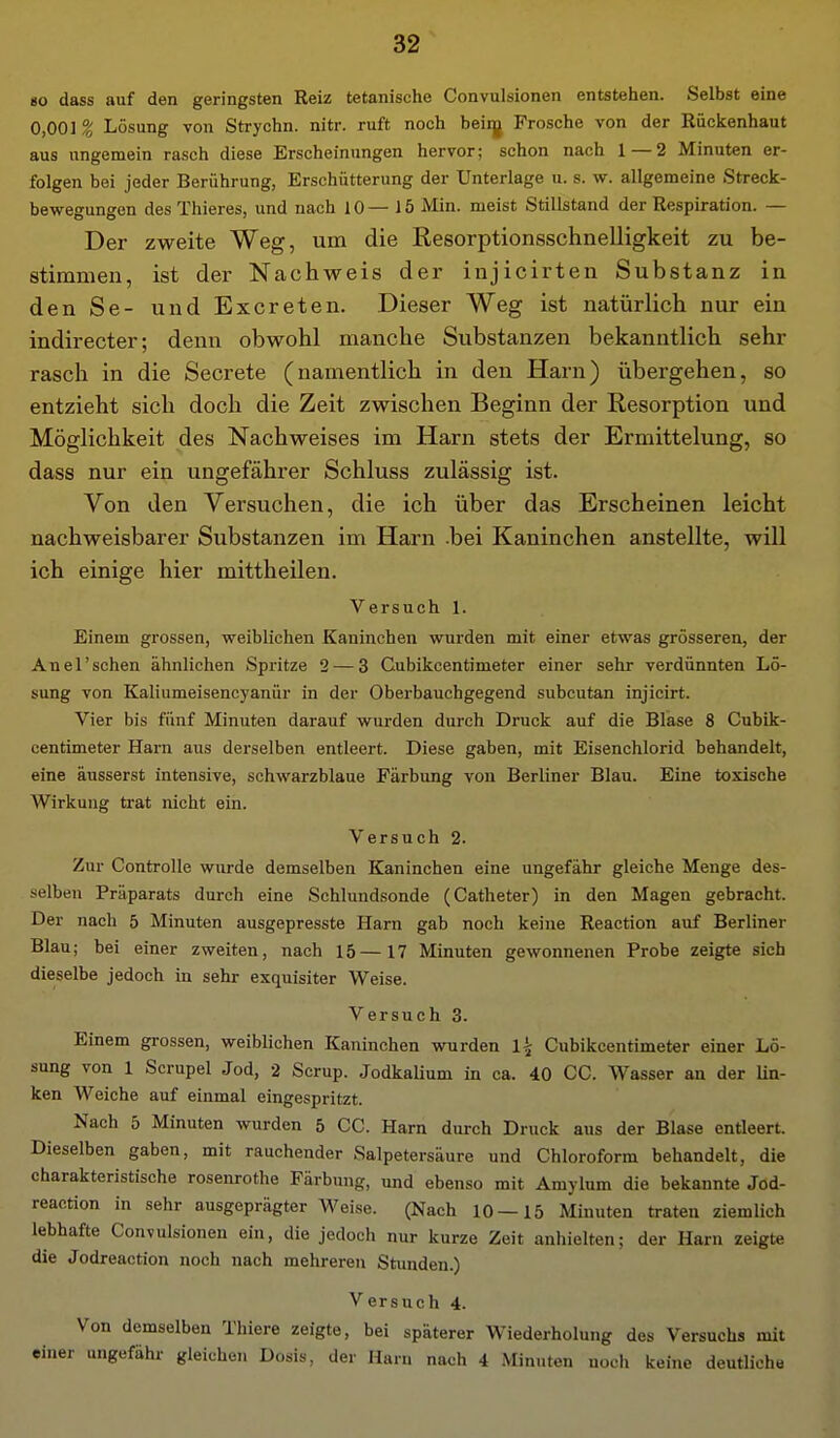 HO dass auf den geringsten Reiz tetanische Convulsionen entstehen. Selbst eine 0,001 % Lösung von Strychn. nitr. ruft noch beiij Frosche von der Rückenhaut aus ungemein rasch diese Erscheinungen hervor; schon nach 1 — 2 Minuten er- folgen bei jeder Berührung, Erschütterung der Unterlage u. s. w. allgemeine Streck- bewegungen des Thieres, und nach 10—15 Min. meist Stillstand der Respiration. — Der zweite Weg, um die Resorptionsschnelligkeit zu be- stimmen, ist der Nachweis der injicirten Substanz in den Se- und Excreten. Dieser Weg ist natürlich nur ein indirecter; denn obwohl manche Substanzen bekanntlich sehr rasch in die Secrete (namentlich in den Harn) übergehen, so entzieht sich doch die Zeit zwischen Beginn der Resorption und Möglichkeit des Nachweises im Harn stets der Ermittelung, so dass nur ein ungefährer Schluss zulässig ist. Von den Versuchen, die ich über das Erscheinen leicht nachweisbarer Substanzen im Harn bei Kaninchen anstellte, will ich einige hier mittheilen. Versuch 1. Einem grossen, weiblichen Kaninchen wurden mit einer etwas grösseren, der Anel'sehen ähnlichen Spritze 2 — 3 Cubikcentimeter einer sehr verdünnten Lö- sung von Kaliumeisencyanür in der Oberbauchgegend subcutan injicirt. Vier bis fünf Minuten darauf wurden durch Druck auf die Blase 8 Cubik- centimeter Harn aus derselben entleert. Diese gaben, mit Eisenchlorid behandelt, eine äusserst intensive, schwarzblaue Färbung von Berliner Blau. Eine toxische Wirkung trat nicht ein. Versuch 2. Zur Controlle wurde demselben Kaninchen eine ungefähr gleiche Menge des- selben Präparats durch eine Schlundsonde (Catheter) in den Magen gebracht. Der nach 5 Minuten ausgepresste Harn gab noch keine Reaction auf Berliner Blau; bei einer zweiten, nach 15—17 Minuten gewonnenen Probe zeigte sich dieselbe jedoch in sehr exquisiter Weise. Versuch 3. Einem grossen, weiblichen Kaninchen wurden \\ Cubikcentimeter einer Lö- sung von 1 Scrupel Jod, 2 Serup. .Jodkalium in ca. 40 CG. Wasser an der Un- ken Weiche auf einmal eingespritzt. Nach 5 Minuten wurden 5 CC. Harn durch Druck aus der Blase entleert. Dieselben gaben, mit rauchender Salpetersäure und Chloroform behandelt, die charakteristische rosenrothe Färbung, und ebenso mit Amylum die bekannte Jod- reaction in sehr ausgeprägter Weise. (Nach 10—15 Minuten traten ziemlich lebhafte Convulsionen ein, die jedoch nur kurze Zeit anhielten; der Harn zeigte die Jodreaction noch nach mehreren Stunden.) Versuch 4. Von demselben Thiere zeigte, bei späterer Wiederholung des Versuchs mit einer ungefähr gleichen Dosis, der Harn nach 4 Minuten noch keine deutliche