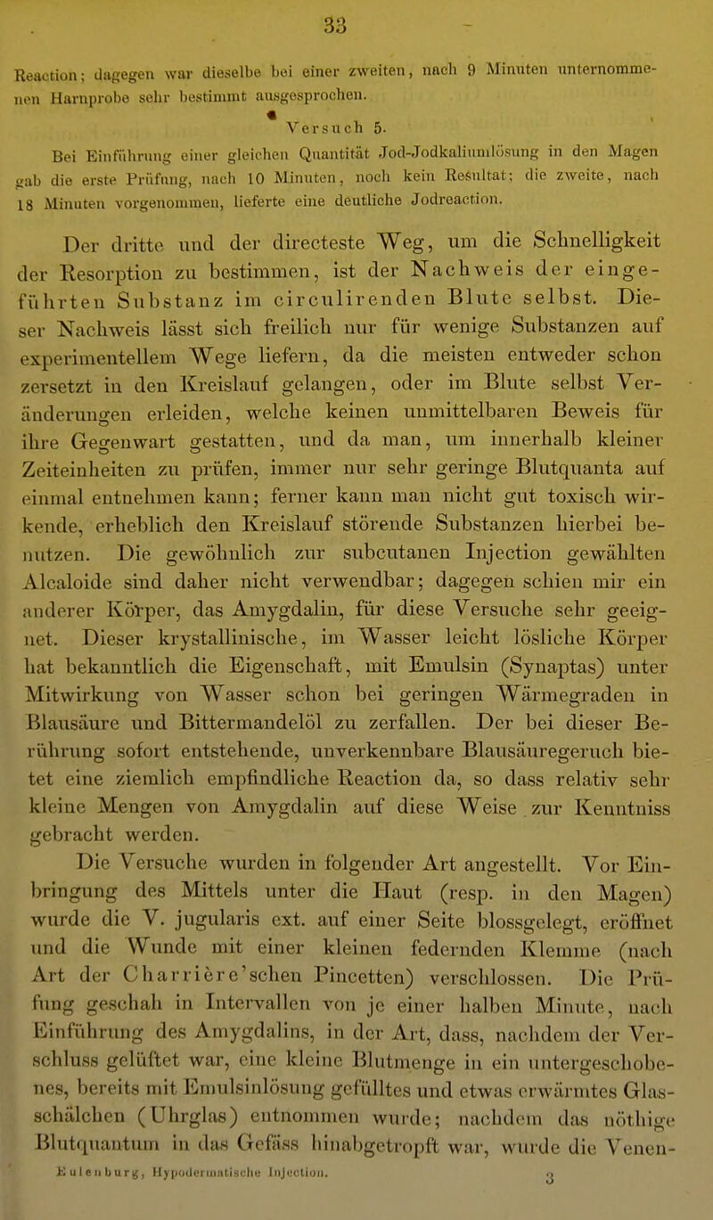 Reaction; dagegen war dieselbe bei einer zweiten, nacli 9 Minuten nntemomme- non Harnprobe selir liestinimt ausgesprochen. « Versuch 5- Bei Einführung einer gleichen Quantität Jod-Jodkaliuniiösung in den Magen gab die erste Prüfung, nach 10 Minuten, noch kein Resultat; die zweite, nach 18 Minuten vorgenommen, lieferte eine deutliche Jodreaction. Der dritte und der directeste Weg, um die Schnelligkeit der Kesorption zu bestimmen, ist der Nachweis der einge- fiihrteu Substanz im circulirenden Blute selbst. Die- ser Nachweis lässt sich freilich nur für wenige Substanzen auf experimentellem Wege liefern, da die meisten entweder schon zei-setzt in den Kreislauf gelangen, oder im Blute selbst Ver- änderuno-en erleiden, welche keinen unmittelbaren Beweis für ihre Gegenwart gestatten, und da man, um innerhalb kleiner Zeiteinheiten zu prüfen, immer nur sehr geringe Blutquanta auf einmal entnehmen kann; ferner kann man nicht gut toxisch wir- kende, erheblich den Kreislauf störende Substanzen hierbei be- nutzen. Die gewöhnlich zur subcutanen Injection gewählten Alcaloide sind daher nicht verwendbar; dagegen schien mir ein anderer Körper, das Amygdalin, für diese Versuche sehr geeig- net. Dieser krystallinische, im Wasser leicht lösliche Körper hat bekanntlich die Eigenschaft, mit Emulsin (Synaptas) unter Mitwirkung von Wasser schon bei geringen Wärmegraden in Blausäure und Bittermandelöl zu zerfallen. Der bei dieser Be- rührung sofort entstehende, unverkennbare Blausäuregeruch bie- tet eine ziemlich empfindliche Reaction da, so dass relativ sehr kleine Mengen von Amygdalin auf diese Weise zur Kenntniss gebracht werden. Die Versuche wurden in folgender Art angestellt. Vor Ein- bringung des Mittels unter die Haut (resp. in den Magen) wurde die V. jugularis ext. auf einer Seite blossgelegt, eröffnet und die Wunde mit einer kleinen federnden Klemme (nach Art der Charriere'schen Pincetten) verschlossen. Die Prü- fung geschah in Intervallen von je einer halben Minute, nach lüinführung des Amygdalins, in der Art, dass, nachdem der Ver- schluss gelüftet war, eine kleine Blutmenge iu ein untergeschobe- nes, bereits mit Emulsinlösung gefülltes und etwas erwärmtes Glas- schälchen (Uhrglas) entnommen wurde; nachdem das nöthige Blutr|uautum in das Gefäss hiualjgetropft war, wurde die Venen- >i u I c II b u r k;, llyiioderifliitiscliv Iiijuctiuii. o