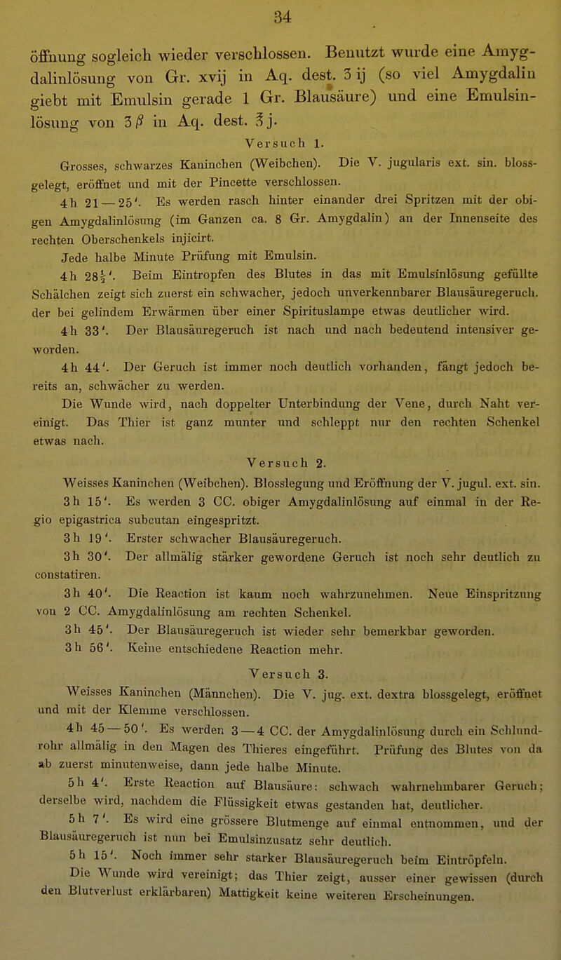 Öffnung sogleich wieder verschlossen. Benutzt wurde eine Amyg- dalinlösung von Gr. xvij in Aq. dest. 3 ij (so viel Amygdaliu giebt mit Emulsin gerade 1 Gr. Blausäure) und eine Emulsin- lösung von 5ß in Aq. dest. ^j. Versuch 1. Grosses, schwarzes Kaninchen (Weibchen). Die V. jugularis ext. sin. bloss- gelegt, eröffnet und mit der Pincette verschlossen. 4], 21 25'. Es werden rasch hinter einander drei Spritzen mit der obi- gen Amygdalinlösung (im Ganzen ca. 8 Gr. Amygdalin) an der Innenseite des rechten Oberschenkels injicirt. Jede halbe Minute Prüfung mit Emulsin. 4 h 281'. Beim Einti-opfen des Blutes in das mit Emulsinlösung gefüllte Schälchen zeigt sich zuerst ein schwacher, jedoch unverkennbarer Blausäuregeruch, der bei gelindem Erwärmen über einer Spirituslampe etwas deuthcher wh'd. 4 h 33'. Der Blausäuregeruch ist nach und nach bedeutend intensiver ge- worden. 4h 44'. Der Geruch ist immer noch deutlich vorhanden, fängt jedoch be- reits an, schwächer zu werden. Die Wunde wird, nach doppelter Unterbindung der Vene, durch Naht ver- einigt. Das Thier ist ganz munter und schleppt nur den rechten Schenkel etwas nach. Versuch 2. Weisses Kaninchen (Weibchen). Blosslegung und Eröf&iung der V. jugul. ext. sin. 3 h 15'. Es werden 3 CG. obiger Amygdalinlösung aiif einmal in der Re- gio epigastrica subcutan eingespritzt. 3 h 19'. Erster schwacher Blausäuregeruch. 3h 30'. Der allmälig stärker gewordene Geruch ist noch sehr deutlich zu constatiren. 3 h 40'. Die Reaction ist kaum noch wahrzunehmen. Neue Einspritzung von 2 CG. Amygdalinlösung am rechten Schenkel. 3 h 45'. Der Blausäuregeruch ist wieder sehr bemerkbar geworden. 3 h 56'. Keine entschiedene Reaction mehr. Versuch 3. Weisses Kaninchen (Männchen). Die V. jug. ext. dextra blossgelegt, eröffnet und mit der Kleunne verschlossen. 4h 45—50'. Es werden 3 — 4 GG. der Amygdalinlösung durch ein Schlund- rohr allmälig in den Magen des Thieres eingeführt. Prüfung des Blutes von da ab zuerst minutenweise, dann jede halbe Minute. 5h 4'. Erste Reaction auf Blausäure: schwach wahrnehmbarer Geruch; derselbe wird, nachdem die Flüssigkeit etwas gestanden hat, deutlicher. 5h 7'. Es wird eine grössere Blutmenge auf einmal entnommen, und der Blausäuregeruch ist nun bei Emulsinzusatz sehr deutlich. 5 h 15'. Noch immer sehr starker Blausäuregeruch beim Eintröpfeln. Die Wunde wird vereinigt; das Thier zeigt, ausser einer gewissen (durch den Blutverlust erklärbaren) Mattigkeit keine weitereu Erscheinungen.