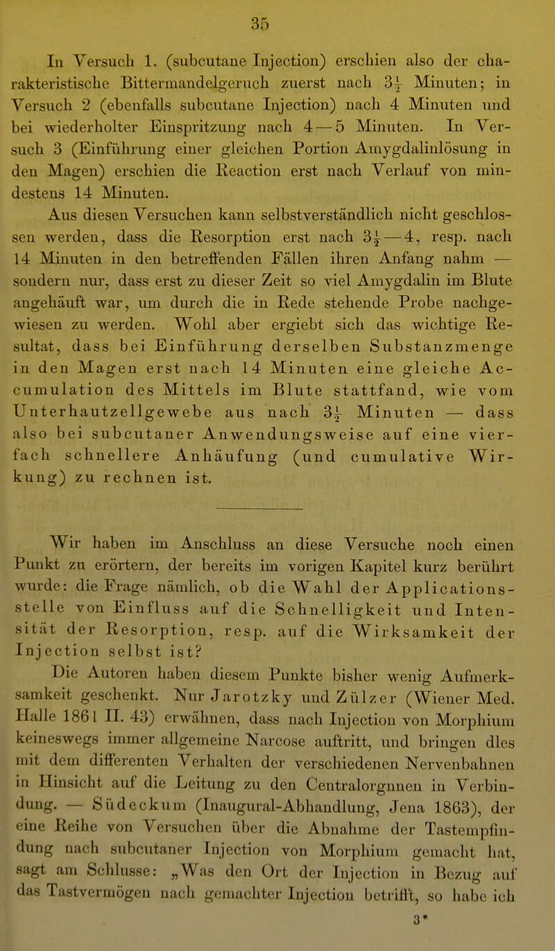 In Versuch 1. (subcutane Injection) erschien also der cha- rakteristische Bittermandelgeruch zuerst nach 3| Minuten; in Versuch 2 (ebenfalls subcutane Injection) nach 4 Minuten und bei wiederholter Einspritzung nach 4 — 5 Minuten. In Ver- such 3 (Einfiihrung einer gleichen Portion Amygdalinlösung in den Magen) erschien die Keaction erst nach Verlauf von min- destens 14 Minuten. Aus diesen Versuchen kann selbstverständlich nicht geschlos- sen werden, dass die Resorption erst nach 3| — 4, resp. nach 14 Minuten in den betreffenden Fällen ihren Anfang nahm — sondern nur, dass erst zu dieser Zeit so viel Amygdalin im Blute angehäuft war, um durch die in Rede stehende Probe nachge- wiesen zu werden. Wohl aber ergiebt sich das wichtige Re- sultat, dass bei Einführung derselben Substanzmenge in den Magen erst nach 14 Minuten eine gleiche Ac- cumulation des Mittels im Blute stattfand, wie vom Unterhautzellgewebe aus nach 3^ Minuten — dass also bei subcutaner Anwendungsweise auf eine vier- fach schnellere Anhäufung (und cumulative Wir- kung) zu rechnen ist. Wir haben im Anschluss an diese Versuche noch einen Punkt zu erörtern, der bereits im vorigen Kapitel kurz berührt wurde: die Frage nämlich, ob die Wahl der Applications- stelle von Einfluss auf die Schnelligkeit und Inten- sität der Resorption, resp. auf die Wirksamkeit der Injection selbst ist? Die Autoren haben diesem Punkte bisher wenig Aufmerk- samkeit geschenkt. Nur Jarotzky und Zülzer (Wiener Med. Halle 1861 IL 43) erwähnen, dass nach Injection von Morphium keineswegs immer allgemeine Narcose auftritt, und bringen dies mit dem differenten Verhalten der verschiedenen Nervenbahnen in Hinsicht auf die Leitung zu den Centralorgnnen in Verbin- dung. — Süd eck um (Inaugural-Abhandlung, Jena 1863), der eine Reihe von Versuchen über die Abnahme der Tastempfin- dung nach subcutaner Injection von Morphium gemacht hat, sagt am Schlüsse: „Was den Ort der Injection in Bezug auf das Tastvermögen nach gemachter Injection betrifft, so habe ich 3*