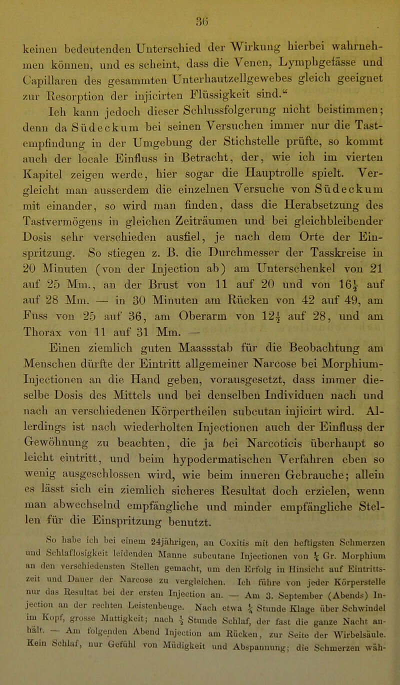 keinen bedeutenden Unterschied der Wirkung liierbei wahrneh- men können, und es scheint, dass die Venen, Lymijhgefässe und Capillaren des gesammten Unterhautzellgewebes gleich geeignet zur Resorption der injicirten Fliissigkeit sind. Ich kann jedoch dieser Schlussfolgerung nicht beistimmen; denn da Südeckum bei seinen Versuchen immer nur die Tast- emptindung in der Umgebung der Stichstelle prüfte, so kommt auch der locale Einfluss in Betracht, der, wie ich im vierten Kapitel zeigen werde, hier sogar die Hauptrolle spielt. Ver- gleicht man ausserdem die einzelnen Versuche von Südeckum mit einander, so wird man finden, dass die Herabsetzung des Tastvermögeus in gleichen Zeiträumen und bei gleichbleibender Dosis sehr verschieden ausfiel, je nach dem Orte der Ein- spritzung. So stiegen z. B. die Dm-chmesser der Tasskreise in 20 Minuten (von der Injection ab) am Unterschenkel von 21 auf 25 Mm., an der Brust von 11 auf 20 und von 16^ auf auf 28 Mm. — in 30 Minuten am Riicken von 42 auf 49, am Fuss von 25 auf 36, am Oberarm von 12^ auf 28, und am Thorax von 11 auf 31 Mm. — Einen ziemlich guten Maassstab für die Beobachtimg am Menschen diirfte der Eintritt allgemeiner Narcose bei Morphium- Injectionen an die Hand geben, vorausgesetzt, dass immer die- selbe Dosis des Mittels und bei denselben Individuen nach und nach an verschiedenen Körpertheilen subcutan injicirt wird. Al- lerdings ist nach wiederholten Injectionen auch der Einfluss der Gewöhnung zu beachten, die ja bei Narcoticis überhaupt so leicht eintritt, und beim hypodermatischen Verfahren eben so wenig ausgeschlossen wird, wie beim inneren Gebrauche; allein es lässt sich ein ziemlich sicheres Resultat doch erzielen, wenn man abwechselnd empfängliche und minder empfängliche Stel- len für die Einspritzmig benutzt. So habe icli bei einem 24jährigeu, au Coxitis mit den heftigsten Sehmerzen und Schlaflüsigkeit leidenden Manne subcutane Injectionen von % Gr. Morphium an den verschiedensten Stellen gemacht, um den Erfolg in Hinsielit auf Eintritts- zeit und Dauer der Narcose zu vergleichen. Ich fülire von jeder Körperstelle nur das Resultat bei der ersten Injection an. — Am 3. September (Abends) In- jection an der recliten Leistenbeuge. Nach etwa ^ Stunde Klage über Schwindel im Kopf, grosso Mattigkeit; nach \ Stunde Schlaf, der fast die ganze Nacht an- hält. — Am folgenden Abend Injection am Rücken, zur Seite der Wirbelsäule. Kein Schlaf, nur Gefühl von Müdigkeit und Abspannung; die Schmerzen wäh-