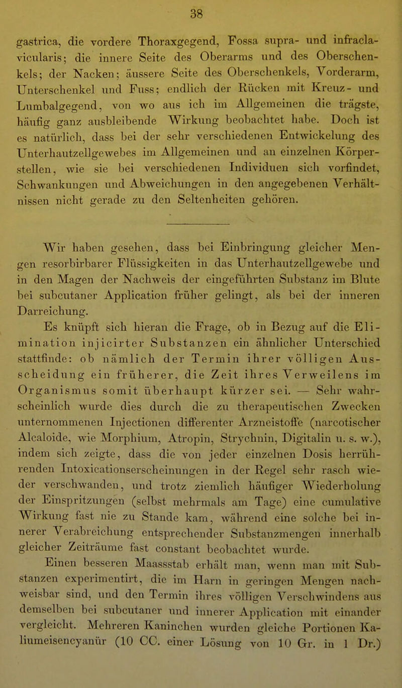 gastrica, die vordere Thoraxgegend, Fossa supra- und infracla- vicularis; die innere Seite des Oberarms und des Oberschen- kels; der Nacken; äussere Seite des Oberschenkels, Vorderarm, Unterschenkel und Fuss; endlich der Rücken mit Kreuz- und Lumbaigegend, von wo aus ich im ADgemeinen die trägste, häi;fig ganz ausbleibende Wirkung beobachtet habe. Doch ist es natürlich, dass bei der sehr verschiedenen Entwickelung des Unterhautzellgewebes im Allgemeinen und au einzelnen Körper- stellen, wie sie bei verschiedenen Individuen sich vorfindet, Schwankungen und Abweichungen in den angegebenen Verhält- nissen nicht gerade zu den Seltenheiten gehören. Wir haben gesehen, dass bei Einbringung gleicher Men- gen resorbirbarer Flüssigkeiten in das Unterhautzellgewebe i;nd in den Magen der Nachweis der eingeführten Substanz im Blute bei subcutaner Application früher gelingt, als bei der inneren Darreichung. Es knüpft sich hieran die Frage, ob in Bezug auf die Eli- mination injicirter Substanzen ein ähnlicher Unterschied stattfinde: ob nämlich der Termin ihrer völligen Aus- scheidung ein früherer, die Zeit ihres Verweilens im Organismus somit überhaupt kürzer sei. — Sehr wahr- scheinlich wurde dies durch die zu therapeutischen Zwecken unternommenen Injectionen differenter Arzneistoffe (narcotischer Alcaloide, wie Morphium, Atropin, Strychnin, Digitalin u. s. w.), indem sich zeigte, dass die von jeder einzelnen Dosis herrüh- renden Intoxicationserscheinungen in der Regel sehr rasch wie- der verschwanden, und trotz ziemlich häufiger Wiederholung der Einspritzungen (selbst mehrmals am Tage) eine cumulative Wirkung fast nie zu Stande kam, während eine solche bei in- nerer Verabreichung entsprechender Substanzmengen innerhalb gleicher Zeiträume fast constant beobachtet wurde. Einen besseren Maassstab erhält man, wenn man mit Sub- stanzen experimentirt, die im Harn in gerinffen Menden nach- weisbar sind, und den Termin ihres völligen Verschwindens aus demselben bei subcutaner und innerer Application mit einander vergleicht. Mehreren Kaninchen wurden gleiche Portionen Ka- liumeisencyanür (10 CG. einer Lösung von 10 Gr. in 1 Dr.)