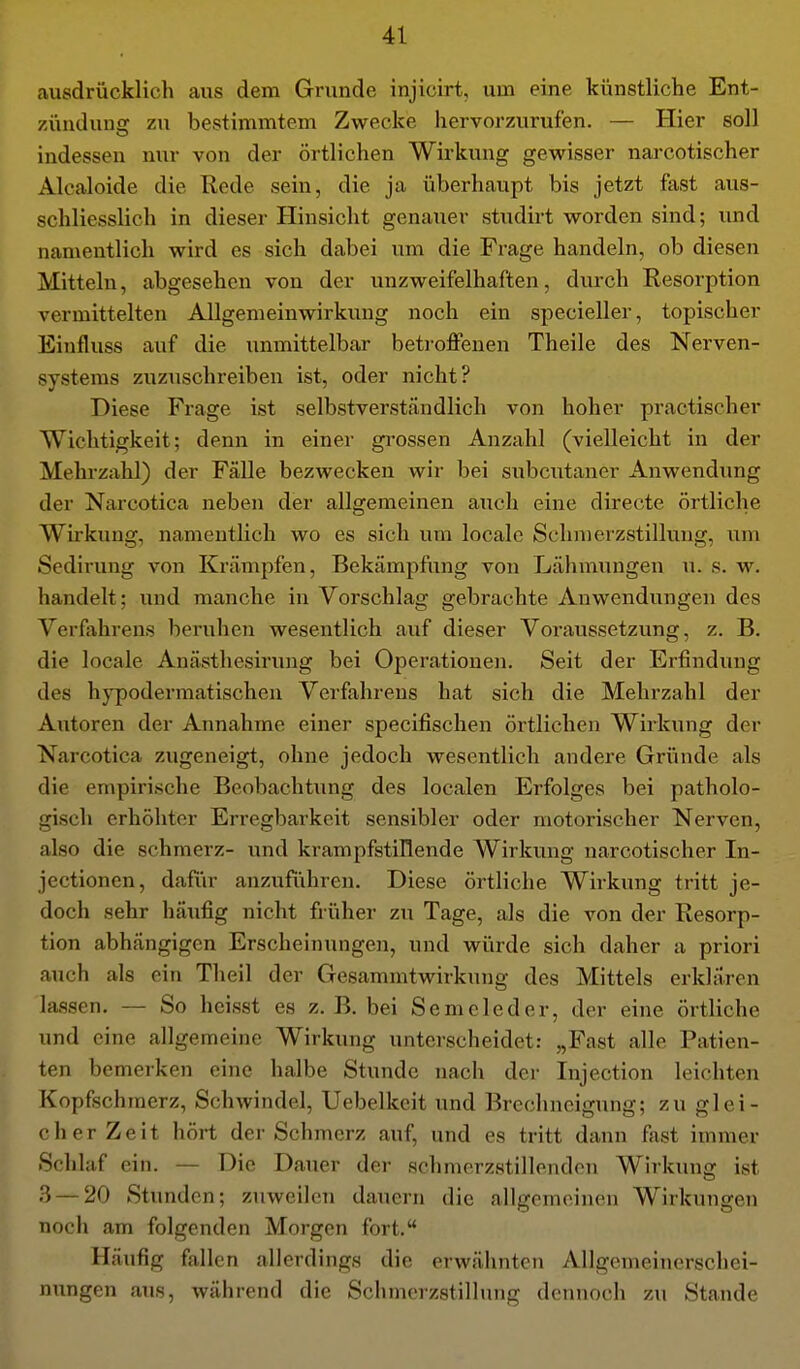 ausdrücklich aus dem Grunde injicirt, um eine künstliche Ent- zündung zu bestimmtem Zwecke hervorzurufen. — Hier soll indessen nur von der örtlichen Wirkung gewisser narcotischer Alcaloide die Rede sein, die ja überhaupt bis jetzt fast aus- schliesslich in dieser Hinsicht genauer studirt worden sind; und namentlich wird es sich dabei um die Frage handeln, ob diesen Mitteln, abgesehen von der unzweifelhaften, durch Resorption vermittelten Allgemeinwirkung noch ein specieller, topischer Einfluss auf die unmittelbar beti-offenen Theile des Nerven- systems zuzuschreiben ist, oder nicht? Diese Frage ist selbstverständlich von hoher practischer Wichtigkeit; denn in einer grossen Anzahl (vielleicht in der Mehrzahl) der Fälle bezwecken wir bei subcutaner Anwendung der Narcotica neben der allgemeinen auch eine directe örtliche Wirkung, namentlich wo es sich um locale Schmerzstillung, um Sedirung von Krämpfen, Bekämpfung von Lähmungen u. s. w. handelt; und manche in Vorschlag gebrachte Anwendungen des Verfahrens beruhen wesentlich auf dieser Voraussetzung, z. B. die locale Anästhesirung bei Operationen. Seit der Erfindung des hypodermatischen Verfahrens hat sich die Mehrzahl der Autoren der Annahme einer specifischen örtlichen Wirkung der Narcotica zugeneigt, ohne jedoch wesentlich andere Gründe als die empirische Beobachtung des localen Erfolges bei patholo- gisch erhöhter Erregbarkeit sensibler oder motorischer Nerven, also die schmerz- und krampfstillende Wirkung narcotischer In- jectionen, dafiir anzuführen. Diese örtliche Wirkung tritt je- doch sehr häufig nicht früher zu Tage, als die von der Resorp- tion abhängigen Erscheinungen, und würde sich daher a priori auch als ein Theil der Gesammtwirkung des Mittels erklären lassen. — So heisst es z.B. bei Semeleder, der eine örtliche und eine allgemeine Wirkung unterscheidet: „Fast alle Patien- ten bemerken eine halbe Stunde nach der Injection leichten Kopfschmerz, Schwindel, Uebelkcit und Brechneigung; zu glei- cher Zeit hört der Schmerz auf, und es tritt dann fast immer Schlaf ein. — Die Dauer der schmerzstillenden Wirkung ist 3 — 20 Stunden; zuweilen dauern die allgemeinen Wirkungen noch am folgenden Morgen fort. Häufig fallen allerdings die erwähnten Allgemeinerschei- nimgen aus, während die Schmerzstillung dennoch zu Stande