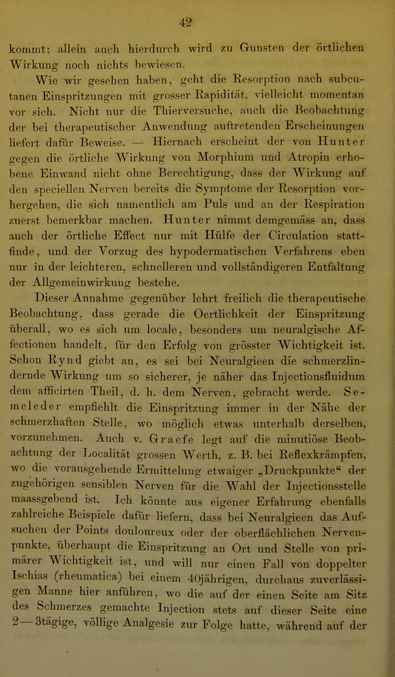 kommt; allein auch hierdurch wird zu Gunsten der örtlichen Wirkung noch nichts bewiesen. Wie wir gesehen haben, geht die Resorption nach subcu- tanen Einspritzungen mit grosser Rapidität, vielleicht momentan vor sich. Nicht nur die Thiervei'suche, auch die Beobachtung der bei therapeutischer Anwendung auftretenden Erscheinungen liefert dafür Beweise. — Hiernach erscheint der von Hunt er gegen die örtliche Wirkung von Morphium und Atropin erho- bene Einwand nicht ohne Berechtigung, dass der Wirkung auf den speciellen Nerven bereits die Symptome der Resorption vor- hergehen, die sich namentlich am Puls und an der Respiration zuerst bemerkbar machen. Hunt er nimmt demgemäss an, da«s auch der örtliche Effect nur mit Hülfe der Circulation statt- finde , und der Vorzug des hypodermatischen Verfahrens eben nur in der leichteren, schnelleren und vollständigeren Entfaltung der Allgemeinwirkung bestehe. Dieser Annahme gegenüber lehrt freilich die therapeutische Beobachtung, dass gerade die Oertlichkeit der Einspritzung überall, wo es sich um locale, besonders um neuralgische Af- fectionen handelt, für den Erfolg von grösster Wichtigkeit ist. Schon Rynd giebt an, es sei bei Neuralgieen die schmerzlin- dernde Wirkung um so sicherer, je näher das Injectionsfluidum dem afficirten Theil, d. h. dem Nerven, gebracht werde. Se- meleder empfiehlt die Einspritzung immer in der Nähe der schmerzhaften Stelle, wo möglich etwas unterhalb derselben, vorzimehmen. Auch v. Graefe legt auf die minutiöse Beob- achtung der Localität grossen Werth, z. B. bei Reflexki'ämpfen, wo die vorausgehende Ermittelung etwaiger „Druckpunkte der zugehörigen sensiblen Nerven für die Wahl der Injectionsstelle maassgebend ist. Ich könnte aus eigener Erfahrung ebenfalls zahlreiche Beispiele daftir liefern, dass bei Neuralgieen das Auf- suchen der Points douloureux oder der oberflächlichen Nerven- punkte, überhaupt die Einspritzung an Ort und Stelle von pri- märer Wichtigkeit ist, und will nur einen Fall von doppelter Ischias (rheumatica) bei einem 40jährigen, durchaus zuverlässi- gen Manne hier anführen, wo die auf der einen Seite am Sitz des Schmerzes gemachte Injection stets auf dieser Seite eine 2 —3tägige, völlige Analgesie zur Folge hatte, während auf der