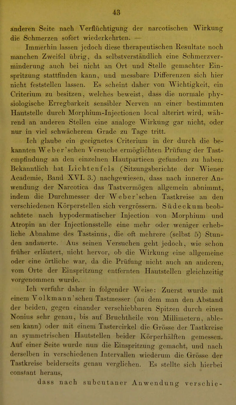 anderen Seite nach Verflüchtigung der narcotischen Wirkung die Schmerzen sofort wiederkehrten. — Immerhin lassen jedoch diese therapeutischen Resultate noch manchen Zweifel übrig, da selbstverständlich eine Schmerzver- minderung auch bei nicht an Ort und Stelle gemachter Ein- spritzung stattfinden kann, und messbare Differenzen sich hier nicht feststellen lassen. Es scheint daher von Wichtigkeit, ein Criterium zu besitzen, welches beweist, dass die normale phy- siologische Erregbarkeit sensibler Nerven an einer bestimmten Hautstelle durch Morphium-Injectionen local alterirt wird, wäh- rend an anderen Stellen eine analoge Wirkung gar nicht, oder nur in viel schwächerem Grade zu Tage tritt. Ich glaube ein geeignetes Criterium in der durch die be- kannten W e b e r' sehen Versuche ermöglichten Prüfung der Tast- empfindung an den einzelnen Hautpartieen geflinden zu haben. Bekanntlich hat Lichtenfels (Sitzungsberichte der Wiener Academie, Band XVI. 3.) nachgewiesen, dass nach innerer An- wendung der Narcotica das Tastvermögen allgemein abnimmt, indem die Durchmesser der Web er'sehen Tastkreise an den verschiedenen Körperstellen sich vergrössern. Südeckum beob- achtete nach hypodermatischer Injection von Morphium und Atropin an der Injectionsstelle eine mehr oder weniger erheb- liche Abnahme des Tastsinns, die oft mehrere (selbst 5) Stun- den andauerte. Aus seinen Versuchen geht jedoch, wie schon früher erläutert, nicht hervor, ob die Wirkung eine allgemeine oder eine örtliche war, da die Prüfling nicht auch an anderen, vom Orte der Einspritzung entfernten Hautstellen gleichzeitig vorgenommen wurde. Ich verfuhr daher in folgender Weise: Zuerst wurde mit einem Volkmann'sehen Tastmesser (an dem man den Abstand der beiden, gegen einander verschiebbaren Spitzen durch einen Nonius sehr genau, bis auf Bruchtheile von Millimetern, able- sen kann) oder mit einem Tastercirkel die Grösse der Tastkreise an symmetrischen Hautstellen beider Körperhälften gemessen. Auf einer Seite wurde nun die Einspritzung gemacht, und nach derselben in verschiedenen Intervallen wiederum die Grösse der Tastkreise beiderseits genau verglichen. Es stellte sich hierbei constant heraus, dass nach subcutaner Anwendung verschie-