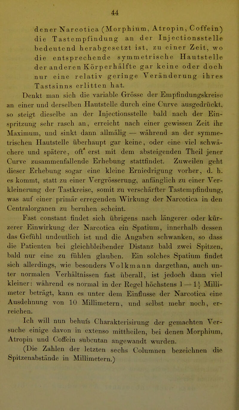 dener Narcotica (Morphium, Atropin, Coffein) die Tastempfindung an der Inj ectionsstelle bedeutend herabgesetzt ist, zu einer Zeit, wo die entsprechende symmetrische Hautstelle der anderen Körperhälfte gar keine oder doch nur eine relativ geringe Veränderung ihres Tastsinns erlitten hat. Denkt man sich die variable Grösse der Erapfindungskreise an einer und derselben Hautstelle durch eine Curve ausgedriickt. so steigt dieselbe an der Inj ectionsstelle bald nach der Ein- spritzung sehr rasch an, erreicht nach einer gewissen Zeit ihr Maximum, und sinkt dann allmälig — während an der symme- trischen Hautstelle iiberhaupt gar keine, oder eine viel schwä- chere und spätere, oft* erst mit dem absteigenden Theil jener Curve zusammenfallende Erhebung stattfindet. Zuweilen geht dieser Erhebung sogar eine kleine Erniedrigung vorher, d. h. es kommt, statt zu einer Vergrösserung, anfänglich zu einer Ver- kleinerung der Tastkreise, somit zu verschärfter Tastempfindung, was auf einer primär erregenden Wirkung der Narcotica in den Centraiorganen zu beruhen scheint. Fast constant findet sich übrigens nach längerer oder kür- zerer Einwirkung der Narcotica ein Spatium, innerhalb dessen das Gefühl undeutlich ist und die Angaben schwanken, so dass die Patienten bei gleichbleibender Distanz bald zwei Spitzen, bald nur eine zu fühlen glauben. Ein solches Spatium findet sich allerdings, wie besonders Vo 1kmann dargethan, auch un- ter normalen Verhältnissen fast überall, ist jedoch dann viel kleiner: während es normal in der Regel höchstens 1 — l.V Milli- meter beträgt, kann es unter dem Einflüsse der Narcotica eine Ausdehnung von 10 Millimetern, luid selbst mehr noch, er- reichen. Ich will nun behufs Charakterisirung der gemachten Ver- suche einige davon in extenso mittheilen, bei denen Morphium, Atropin und Coff'ein subcutan angewandt wurden. (Die Zahlen der letzten sechs Columnen bezeichnen die Spitzenabstände in Millimetern.)