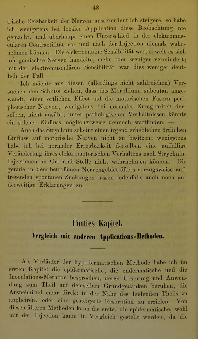 trische Reizbarkeit der Nerven ausserordentlich steigere, so habe ich wenigstens bei localer Application diese Beobachtung nie gemacht, und überhaupt einen Unterschied in der elektromus- culären Contractilität vor und nach der Injection niemals wahr- nehmen können. Die elektrocutane Sensibilität war, soweit es sich urn gemischte Nerven handelte, mehr oder weniger vermhidert; mit der elektromusculären Sensibilität war dies weniger deut- lich der Fall. Ich möchte aus diesen (allerdings nicht zahlreichen) Ver- suchen den Schluss ziehen, dass das Morphium, subcutan ange- wandt, einen örtlichen Effect auf die motorischen Fasern peri- pherischer Nerven, wenigstens bei normaler Erregbarkeit der- selben, nicht ausübt; unter pathologischen Verhältnissen könnte ein solcher Einfluss möglicherweise dennoch stattfinden. — Auch das Strychnin scheint einen irgend erheblichen örtlichen Einfluss auf motorische Nerven nicht zu besitzen; wenigstens habe ich bei normaler Erregbarkeit derselben eine auffällige Veränderung ihres elektromotorischen Verhaltens nach Strychnin- Injectionen an Ort und Stelle nicht wahrnehmen können. Die gerade in dem betroffenen Nervengebiet öfters vorzugsweise auf- tretenden spontanen Zuckungen lassen jedenfalls auch noch an- derweitige Erklärungen zu. Fünftes Kapitel. Vergleich mit aiidemi Applications-Methoden. Als Vorläufer der hypodermatischen Methode habe ich im ersten Kapitel die epidermatische, die endermatische und die Inoculations-Methode besprocheu, deren Ursprung und Auwen- dung zum Theil auf demselben Grundgedanken beruhen, die Arzneimittel mehr direkt in der Nähe des leidenden Theils zu appliciren, oder eine gesteigerte Resorption zu erzielen. Von diesen älteren Methoden kann die erste, die epidermatische, wohl mit der Injection kaum in Vergleich gestellt werden, da die
