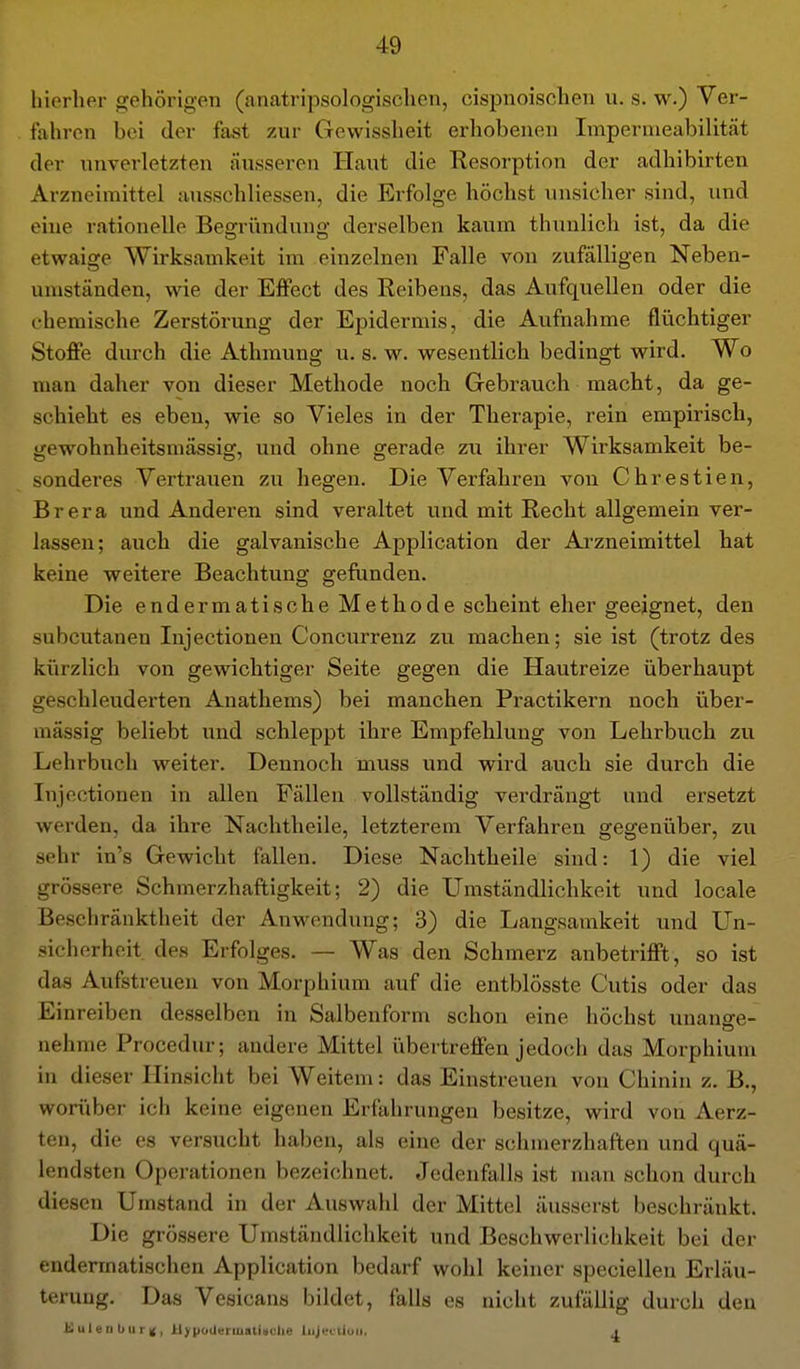 hierher gehörigen (anatripsologischen, cispnoischeii u. s. w.) Ver- fahren bei der fast zur Gewissheit erhobenen Impernieabilität der unverletzten äusseren Haut die Resorption der adhibirten Arzneimittel ausschliessen, die Erfolge höchst unsicher sind, und eine rationelle Begründung derselben kaum thunlich ist, da die etwaige Wirksamkeit im einzelnen Falle von zufälligen Neben- umständen, wie der Effect des Reibens, das Aufquellen oder die chemische Zerstörung der Epidermis, die Aufnahme flüchtiger Stoffe durch die Athmung u. s. w. wesentlich bedingt wird. Wo man daher von dieser Methode noch Gebrauch macht, da ge- schieht es eben, wie so Vieles in der Therapie, rein empirisch, gewohnheitsmässig, und ohne gerade zu ihrer Wirksamkeit be- sonderes Vertrauen zu hegen. Die Verfahren von Chrestien, Brera und Anderen sind veraltet und mit Recht allgemein ver- lassen; auch die galvanische Application der Arzneimittel hat keine weitere Beachtung gefunden. Die endermatische Methode scheint eher geeignet, den ■subcutanen lujectionen Concurreuz zu machen; sie ist (trotz des kürzlich von gewichtiger Seite gegen die Hautreize überhaupt geschleuderten Anathems) bei manchen Practikern noch über- mässig beliebt und schleppt ihre Empfehlung von Lehrbuch zu Lehrbuch weiter. Dennoch muss und wird auch sie durch die Injectionen in allen Fällen vollständig verdrängt und ersetzt werden, da ihre Nachtheile, letzterem Verfahren gegenüber, zu sehr in's Gewicht fallen. Diese Nachtheile sind: 1) die viel grössere Schmerzhaftigkeit; 2) die Umständlichkeit und locale Beschränktheit der Anwendung; 3) die Langsamkeit und Un- sicherheit des Erfolges. — Was den Schmerz anbetrifft, so ist das Aufstreuen von Morphium auf die entblösste Cutis oder das Einreiben desselben in Salbenform schon eine höchst unanffe- nehme Procedur; andere Mittel übertreffen jedoch das Morphium in dieser Hinsicht bei Weitem: das Einstreuen von Chinin z. B., worüber ich keine eigenen Erfahrungen besitze, wird von Aerz- teu, die es versucht haben, als eine der schmerzhaften und quä- lendsten Operationen bezeichnet. Jedenfalls ist man schon durch diesen Umstand in der Auswahl der Mittel äusserst beschränkt. Die grössere Umständlichkeit und Beschwerlichkeit bei der endermatischen Application bedarf wohl keiner speciellen Erläu- terung. Das Vesicans bildet, falls es nicht zufällig durch den KulenburK, UjrpoderiuatUclie liijectioii, j