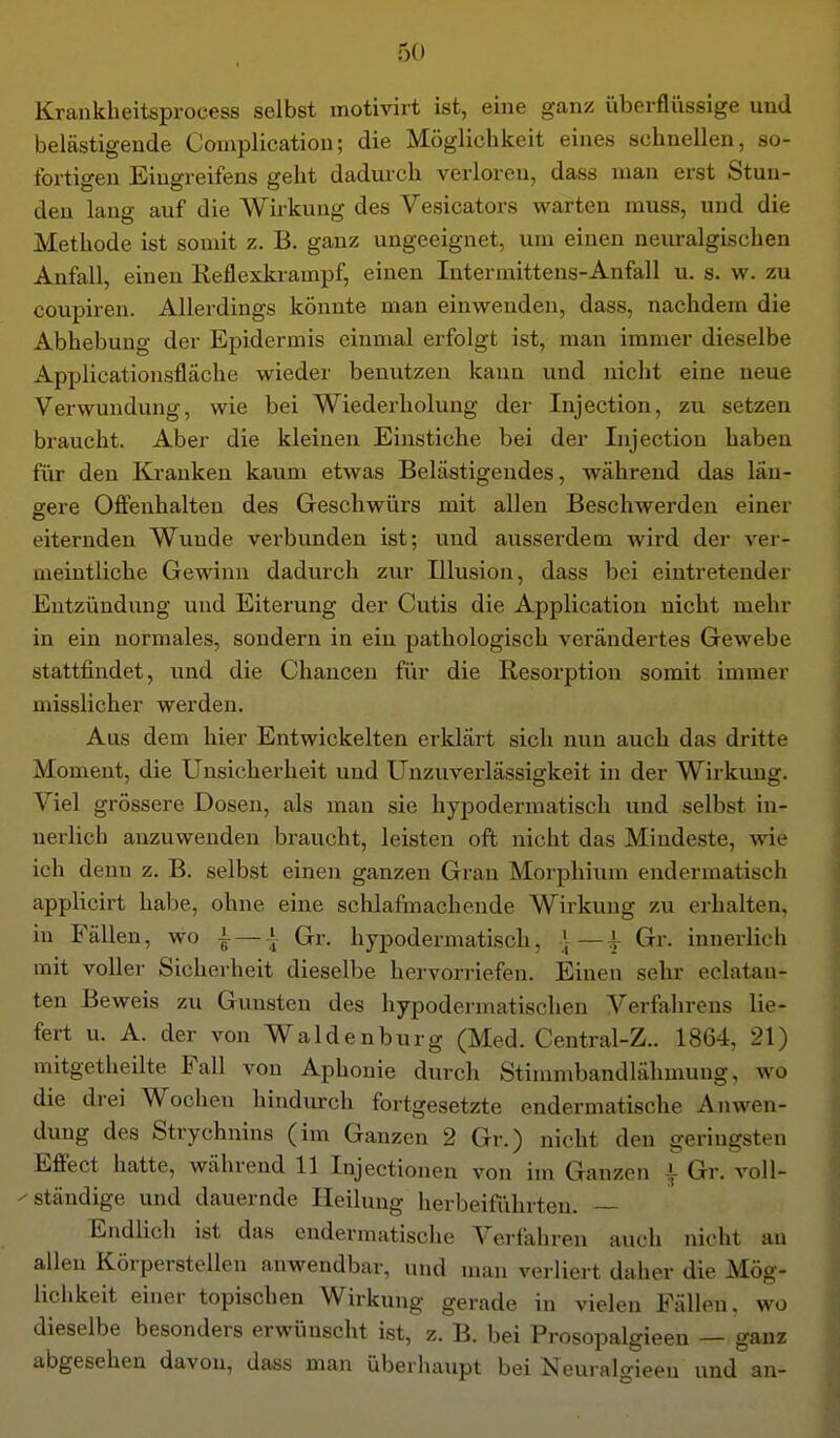 Krankheitsprocess selbst motivirt ist, eine ganz überflüssige und belästigende Complicatiou; die Möglichkeit eines schnellen, so- fortigen Eingreifens geht dadvu'ch verloren, dass man erst Stun- den lang auf die Wirkung des Vesicators warten muss, und die Methode ist somit z. B. ganz ungeeignet, um einen neuralgischen Anfall, einen Reflexkrampf, einen Intermittens-Anfall u. s. w. zu coupiren. Allerdings könnte man einwenden, dass, nachdem die Abhebung der Epidermis einmal erfolgt ist, man immer dieselbe xlpplicationsfläche wieder benutzen kann und nicht eine neue Verwundung, wie bei Wiederholung der Injection, zu setzen braucht. Aber die kleinen Einstiche bei der Injection haben für den Kranken kaum etwas Belästigendes, während das län- gere Offenhalten des Geschwürs mit allen Beschwerden einer eiternden Wunde verbunden ist; und ausserdem wird der ver- meintliche Gewinn dadurch zur Illusion, dass bei eintretender Entzündung und Eiterung der Cutis die Application nicht mehr in ein normales, sondern in ein pathologisch verändertes Gewebe stattfindet, und die Chancen für die Resorption somit immer misslicher werden. Aus dem hier Entwickelten erklärt sich nun auch das dritte Moment, die Unsicherheit und Unzuverlässigkeit in der Wirkung. Viel grössere Dosen, als man sie hypodermatisch und selbst in- nerlich anzuwenden braucht, leisten oft nicht das Mindeste, wie ich denn z. B. selbst einen ganzen Grau Morphium endermatisch applicirt habe, ohne eine schlafmache.nde Wirkung zu erhalten, in Fällen, wo | —i Gr. hypodermatisch, ] — | Gr. innerlich mit voller Sicherheit dieselbe hervorriefen. Einen sehr eclatan- ten Beweis zu Gunsten des hypodermatischen Verfahrens lie- fert u. A. der von Waldenburg (Med. Central-Z.. 1864, 21) mitgetheilte Fall von Aphonie durch Stinmibandlähmung, wo die drei Wochen hindurch fortgesetzte endermatische Anwen- dung des Strychnins (im Ganzen 2 Gr.) nicht den geringsten Effect hatte, während 11 Injectionen von im Ganzen i Gr. voll- ^ ständige und dauernde Heilung herbeiführten. — Endlich ist das endermatische Verfahren auch nicht an allen Körperstellen anwendbar, und man verliert daher die Mög- lichkeit einer topischen Wirkung gerade in vielen Fällen, wo dieselbe besonders erwünscht ist, z. B. bei Prosopalgieeu — ganz abgesehen davon, dass man überhaupt bei Neui alo-ieen und an-