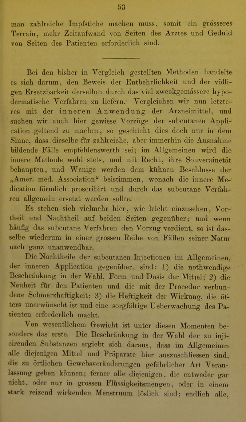 man zahlreiche Impfstiche machen muss, somit ein grösseres Terrain, mehr Zeitaufwand von Seiten des Ai-ztes und Geduld von Seiten des Patienten erforderlich sind. Bei den bisher in Vergleich gestellten Methoden handelte es sich darum, den Beweis der Entbehrlichkeit und der völli- gen Ersetzbarkeit derselben durch das viel zweckgemässere hypo- dermatische Verfahren zu liefern. Vergleichen wir nun letzte- res mit der inneren Anwendung der Arzneimittel, und suchen wir auch hier gewisse Vorzüge der subcutanen Appli- cation geltend zu machen, so geschieht dies doch nur in dem Sinne, dass .dieselbe für zahlreiche, aber immerhin die Ausnahme bildende Fälle empfehlenswerth sei; im Allgemeinen wird die innere Methode wohl stets, und mit Recht, ihre Souverainetät behaupten, und Wenige werden dem kühnen Beschlüsse der „Amer. med. Association beistimmen, wonach die innere Me- dication förmlich proscribirt und durch das subcutane Verfah- ren allgemein ersetzt werden sollte. Es stehen sich vielmehr hier, wie leicht einzusehen. Vor- theil und Nachtheil auf beiden Seiten gegenüber; und wenn häufig das subcutane Verfahren den Vorzug verdient, so ist das- selbe wiederum in einer grossen Reihe von Fällen seiner Natur nach ganz unanwendbai-. Die Nachtheile der subcutanen Injectionen im Allgemeinen, der inneren Application gegenüber, sind: 1) die nothwendige Beschränkung in der Wahl, Form und Dosis der Mit:^el; 2) die Neuheit für den Patienten und die mit der Procedur verbun- dene Schmerzhaftigkeit; 3) die Heftigkeit der Wirkung, die öf- ters unerwünscht ist und eine sorgfältige Ueberwachung des Pa- tienten erforderlich macht. Von wesentlichem Gewicht ist unter diesen Momenten be- sonders das erste. Die Beschränkung in der Wahl der zu inji- cirenden Substanzen ergiebt sich daraus, dass im Allgemeinen alle diejenigen Mittel und Präparate hier auszuschliessen sind, die zu örtlichen Gewebsveränderungen gefährlicher Art Veran- lassung geben können; ferner alle diejenigen, die entweder gar nicht, oder nur in grossen Flüssigkeitsmengen, oder in einem stark reizend wirkenden Menstruum löslich sind: endli ch alle.