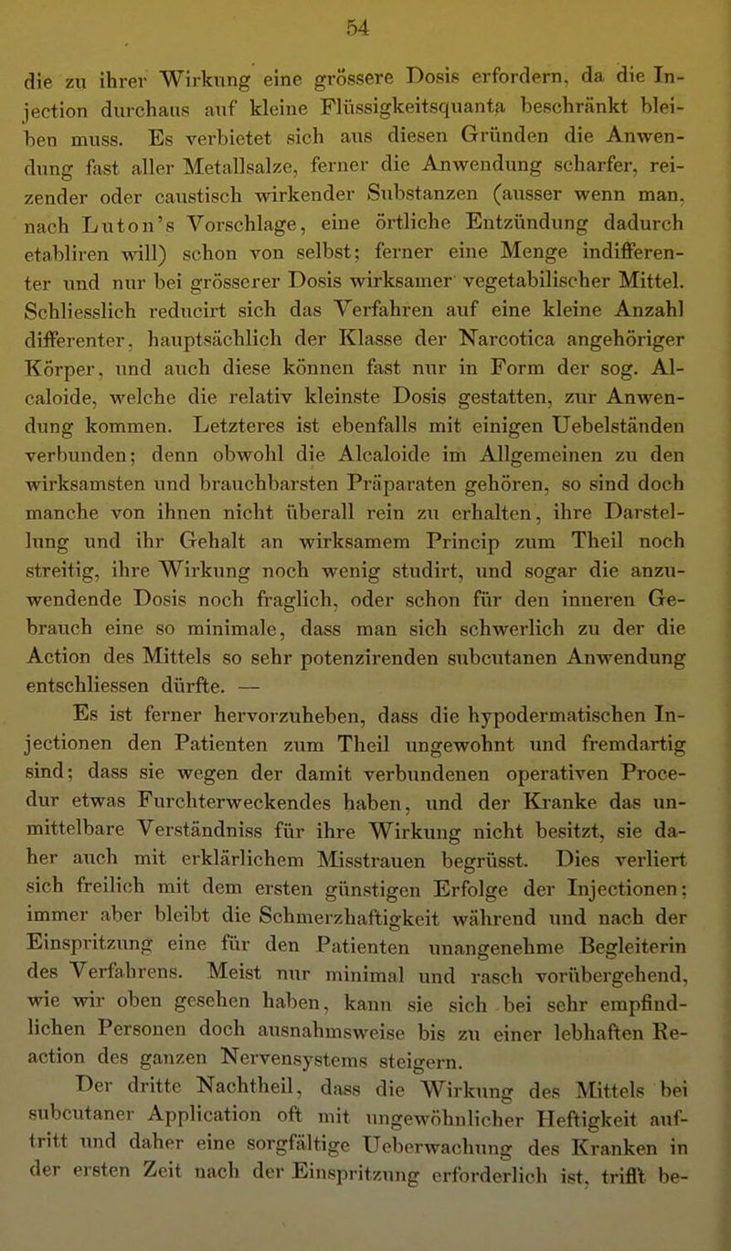die zu ihrer Wirkung eine grössere Dosis erfordern, da die In- jection durchaus auf kleine Fliissigkeitsquanta beschränkt blei- ben muss. Es verbietet sich aus diesen Gründen die Anwen- dung fast aller Metallsalze, ferner die Anwendung scharfer, rei- zender oder caustisch wirkender Substanzen (ausser wenn man. nach Luton's Vorschlage, eine örtliche Entzündung dadurch etabliren will) schon von selbst; ferner eine Menge indiflFeren- ter und nur bei grösserer Dosis wirksamer vegetabilischer Mittel. Schliesslich reducirt sich das Verfahren auf eine kleine Anzahl differenter, hauptsächlich der Klasse der Narcotica angehöriger Körper, und auch diese können fast nur in Form der sog. Al- caloide, welche die relativ kleinste Dosis gestatten, zur Anwen- dung kommen. Letzteres ist ebenfalls mit einigen Uebelständeu verbunden; denn obwohl die Alcaloide im Allgemeinen zu den wirksamsten und brauchbarsten Präparaten gehören, so sind doch manche von ihnen nicht überall rein zu erhalten, ihre Darstel- hmg und ihr Gehalt an wirksamem Princip zum Theil noch streitig, ihre Wirkung noch wenig studirt, und sogar die anzu- wendende Dosis noch fraglich, oder schon für den inneren Ge- brauch eine so minimale, dass man sich schwerlich zu der die Action des Mittels so sehr potenzirenden subcutanen Anwendung entschliessen dürfte. — Es ist ferner hervorzuheben, dass die hypodermatischen In- jectionen den Patienten zum Theil ungewohnt und fremdartig sind; dass sie wegen der damit verbundenen operativen Proce- dur etwas Furchterweckendes haben, und der Kranke das un- mittelbare Verständniss für ihre Wirkung nicht besitzt, sie da- her auch mit erklärlichem Misstrauen begriisst. Dies verliert sich freilich mit dem ersten günstigen Erfolge der Injectionen: immer aber bleibt die Schmerzhaftigkeit während und nach der Einspritzung eine für den Patienten unangenehme Begleiterin des Verfahrens. Meist nur minimal und rasch vorübergehend, wie wir oben gesehen haben, kann sie sich bei sehr empfind- lichen Personen doch ausnahmsweise bis zu einer lebhaften Re- action des ganzen Nervensystems steigern. Der dritte Nachtheil, dass die Wirkung des Mittels bei subcutaner Application oft mit imgewöhnlicher Heftigkeit auf- tritt und daher eine sorgfältige Ueberwachung des Kranken in der ersten Zeit nach der Einspritzung erforderlich ist, trifit be-