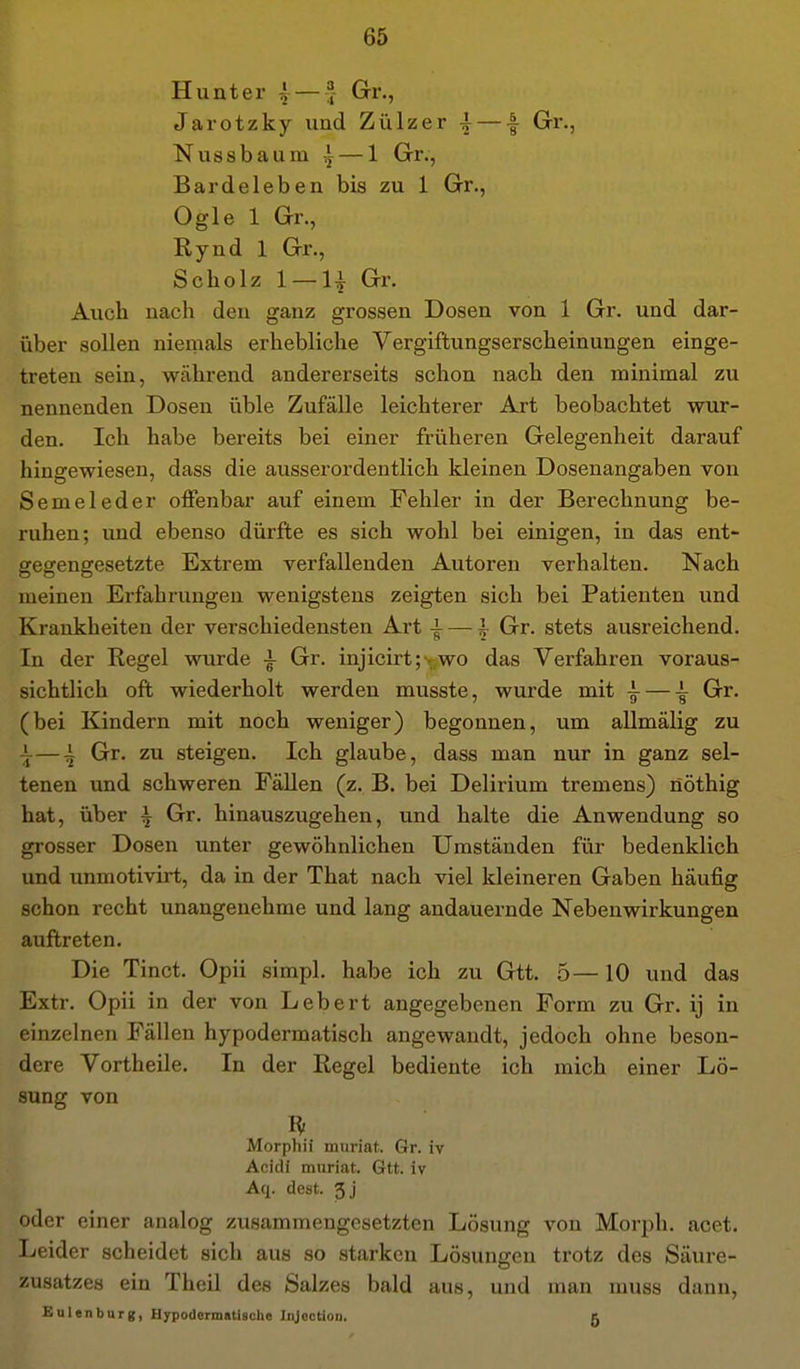 Hunt er ^—4- Gr., Jarotzky und Zülzer 4 — f Grr., Nussbaum ^ — 1 Gr., Bardeleben bis zu 1 Gr., Ogle 1 Gr., Rynd 1 Gr., Scholz 1 —H Gr. Auch nach den ganz grossen Dosen von 1 Gr. und dar- über sollen niemals erhebliche Vergiftungserscheinungen einge- treten sein, während andererseits schon nach den minimal zu nennenden Dosen üble Zufälle leichterer Art beobachtet wur- den. Ich habe bereits bei einer früheren Gelegenheit darauf hingewiesen, dass die ausserordentlich kleinen Dosenangaben von Semeleder oiFenbar auf einem Fehler in der Berechnung be- ruhen; und ebenso dürfte es sich wohl bei einigen, in das ent- gegengesetzte Extrem verfallenden Autoren verhalten. Nach meinen Erfahrungen wenigstens zeigten sich bei Patienten und Krankheiten der verschiedensten Art -i- — ^ Gr. stets ausreichend. In der Regel wurde i Gr. injicirt; - wo das Verfahren voraus- sichtlich oft wiederholt werden musste, wurde mit ^ — \ Gr. (bei Kindern mit noch weniger) begonnen, um allmälig zu i-—4 Gr. zu steigen. Ich glaube, dass man nur in ganz sel- tenen und schweren Fällen (z. B. bei Delirium tremens) nöthig hat, über \ Gr. hinauszugehen, und halte die Anwendung so grosser Dosen unter gewöhnlichen Umständen für bedenklich und unmotivirt, da in der That nach viel kleineren Gaben häufig schon recht unangenehme und lang andauernde Nebenwirkungen auftreten. Die Tinct. Opii simpl. habe ich zu Gtt. 5—10 und das Extr. Opii in der von Lebert angegebenen Form zu Gr. ij in einzelnen Fällen hypodermatisch angewandt, jedoch ohne beson- dere Vortheile. In der Regel bediente ich mich einer Lö- sung von Morphii muriat. Gr. iv Acidl muriat. Gtt. iv Aq. dest. 3j oder einer analog zusammengesetzten Lösung von Morph, acet. Leider scheidet sich aus so starken Lösungen trotz des Säure- zusatzes ein Theil des Salzes bald aus, und man muss dann, Bulenburg, Hypodermatiaclie Ii^ectioD, 5