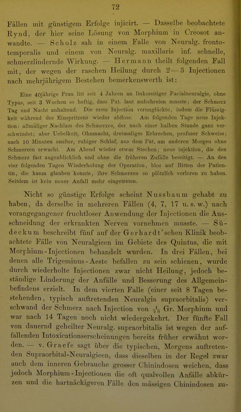 Fällen mit günstigem Erfolge injicirt. — Dasselbe beobachtete Rynd, der hier seine Lösung von Morphium in Creosot an- wandte. — Scholz sah in einem Falle von Neuralg. fronto- temporalis und einem von Neuralg. maxillaris inf. schnelle, schmerzlindernde Wirkung. — Hermann theilt folgenden Fall mit, der wegen der raschen Heilung durch 2—3 Injectionen nach mehrjährigem Bestehen bemerkenswerth ist: Eine 40jährige Frau litt seit 4 Jahren an linksseitiger Pacialneuralgie, ohne Typus, seit 3 Wochen so heftig, dass Pat. laut aufschreien musste; der Schmerz Tag und Nacht anhaltend. Die erste Tnjection verunglückte, indem die Flüssig- keit während des Einspritzens wieder abfloss. Am folgenden Tage neue Injek- tion : allmäliger Nachlass des Schmerzes, der nach einer halben Stunde ganz ver- schwindet; aber Uebelkeit, Ohnmacht, dreimaliges Erbrechen, profuser Sehweiss; nach 10 Minuten sanfter, ruhiger Schlaf, aus dem Pat. am anderen Morgen ohne Schmerzen erwacht. Am Abend wieder etwas Stechen; neue Injektion, die den Schmerz fast augenblicklich und ohne die früheren Zufälle beseitigt. — An den vier folgenden Tagen Wiederholung der Operation, blos auf Bitten der Patien- tin, die kaum glauben konnte, ihre Schmerzen so plötzlich verloren zu haben. Seitdem ist kein neuer Anfall mehr eingetreten. Nicht so günstige Erfolge scheint Nussbaum gehabt zu haben, da derselbe in mehreren Fällen (4, 7, 17 u. s. w.) nach vorangegangener fi'uchtloser Anwendung der Injectionen die Aus- schneidung der erkrankten Nerven vornehmen musste. — Sü- deckum beschreibt fünf auf der Gerhardt'sehen Klinik beob- achtete Fälle von Neuralgieen im Gebiete des Quintus, die mit Morphium-Injectionen behandelt wurden. In drei Fällen, bei denen alle Trigeminus-Aeste befallen zu sein schienen, wurde durch wiederholte Injectionen zwar nicht Heilung, jedoch be- ständige Linderung der Anfälle und Besserung des Allgemein- befindens erzielt. In dem vierten Falle (einer seit 8 Tagen be- stehenden, typisch auftretenden Neuralgia supraorbitalis) ver- schwand der Schmerz nach Injection von Grr. Morphium und war nach 14 Tagen noch nicht wiedergekehrt. Der fünfte Fall von dauernd geheilter Neuralg. supraorbitalis ist wegen der auf- fallenden Intoxicationserscheinungen bereits früher erwähnt wor- den. — V. Graefe sagt über die typischen, Morgens auftreten- den Supraorbital-Neuralgieen, dass dieselben in der Regel zwar auch dem inneren Gebrauche grosser Chinindosen weichen, dass jedoch Morphium-Injectionen die oft qualvollen Anfälle abkür- zen und die hartnäckigeren Fälle den mässigen Chinindosen zu-