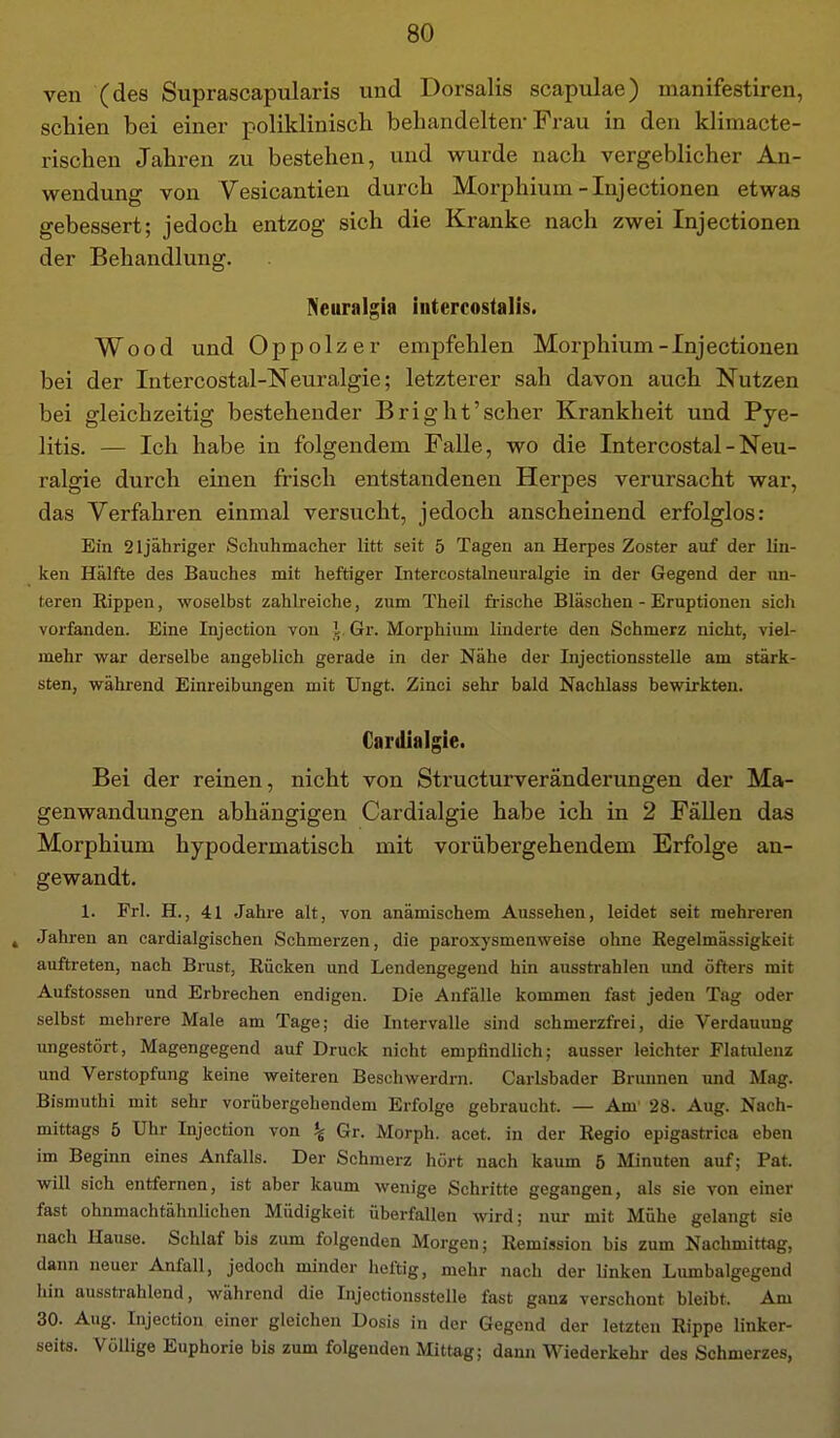 ven (des Suprascapularis und Dorsalis scapulae) manifestiren, schien bei einer poliklinisch behandelten* Frau in den klimacte- rischen Jahren zu bestehen, und wurde nach vergeblicher An- wendung von Vesicantien durch Morphium-Injectionen etwas gebessert; jedoch entzog sich die Kranke nach zwei Injectionen der Behandlung. Neuralgia intercostalis. Wood und Oppolzer empfehlen Morphium-Injectionen bei der Intercostal-Neuralgie; letzterer sah davon auch Nutzen bei gleichzeitig bestehender Brigilt'scher Krankheit und Pye- litis. — Ich habe in folgendem Falle, wo die Intercostal-Neu- ralgie durch einen frisch entstandenen Herpes verursacht war, das Verfahren einmal versucht, jedoch anscheinend erfolglos: Ein 21 jähriger Schuhmacher litt seit 5 Tagen an Herpes Zoster auf der lin- ken Hälfte des Bauches mit heftiger Intercostalneuralgie in der Gegend der un- teren Rippen, woselbst zahlreiche, zum Theil frische Bläschen - Eruptionen sich vorfanden. Eine Injection von J.Gr. Morphium linderte den Schmerz nicht, viel- mehr war derselbe angeblich gerade in der Nähe der Injectionsstelle am stärk- sten, wähi-end Einreibungen mit Ungt. Zinci sehr bald Nachlass bewirkten. Cardialgie. Bei der reinen, nicht von Structurveränderungen der Ma- genwandungen abhängigen Cardialgie habe ich in 2 FäUen das Morphium hypodermatisch mit vorübergehendem Erfolge an- gewandt. 1. Frl. H., 41 Jahre alt, von anämischem Aussehen, leidet seit mehreren , Jahren an cardialgischen Schmerzen, die paroxysmenweise ohne Regelmässigkeit auftreten, nach Brust, Rücken und Lendengegend hin ausstrahlen und öfters mit Aufstossen und Erbrechen endigen. Die Anfälle kommen fast jeden Tag oder selbst mehrere Male am Tage; die Intervalle sind schmerzfrei, die Verdauung ungestört, Magengegend auf Druck nicht empfindlich; ausser leichter Flatulenz und Verstopfung keine weiteren Beschwerdrn. Carlsbader Brunnen und Mag. Bfsmuthi mit sehr vorübergehendem Erfolge gebraucht. — Am' 28. Aug. Nach- mittags 5 Uhr Injection von 1^ Gr. Morph, acet. in der Regio epigastrica eben im Beginn eines Anfalls. Der Schmerz hört nach kaum 5 Minuten auf; Fat. will sich entfernen, ist aber kaum wenige Schritte gegangen, als sie von einer fast ohnmachtähnlichen Müdigkeit überfallen wird; nur mit Mühe gelangt sie nach Hause. Schlaf bis zum folgenden Morgen; Remission bis zum Nachmittag, dann neuer Anfall, jedoch minder heftig, mehr nach der linken Lumbaigegend hin ausstrahlend, während die Injectionsstelle fast gana verschont bleibt. Am 30. Aug. Injection einer gleichen Dosis in der Gegend der letzten Rippe linker- seits. Völlige Euphorie bis zum folgenden Mittag; dann Wiederkehr des Schmerzes,