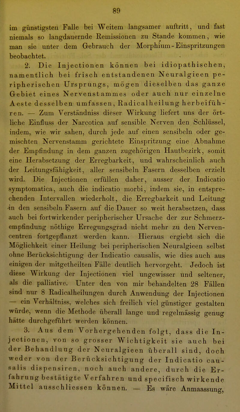im günstigsten Falle bei Weitem langsamer auftritt, und fast niemals so langdauernde Remissionen zu Stande kommen, wie man sie unter dem Gebrauch der Morphium - Einspritzungen beobachtet. 2. Die Injectionen können bei idiopathischen, namentlich bei frisch entstandenen Neuralgieen pe- ripherischen Ursprungs, mögen dieselben das ganze Gebiet eines Nervenstammes oder auch nur einzelne Aeste desselben umfassen, Radicalheilung herbeifüh- ren. — Zum Verständniss dieser Wirkung liefert uns der ört- liche Einfluss der Narcotica auf sensible Nerven den Schlüssel, indem, wie wir sahen, durch jede auf einen sensibeln oder ge- mischten Nervenstamm gerichtete Einspritzung eine Abnahme der Empfindung in dem ganzen zugehörigen Hautbezirk, somit eine Herabsetzung der Erregbarkeit, und wahrscheinlich auch der Leitungsfähigkeit, aller sensibeln Fasern desselben erzielt wird. Die Injectionen erfüllen daher, ausser der Indicatio symptomatica, auch die indicatio morbi, indem sie, in entspre- chenden Intervallen wiederholt, die Erregbarkeit und Leitung •in den sensibeln Fasern auf die Dauer so weit herabsetzen, dass auch bei fortwirkender peripherischer Ursache der zur Schraerz- empfindung nöthige Erregungsgrad nicht mehr zu den Nerven- centren fortgepflanzt werden kann. Hieraus ergiebt sich die Möglichkeit einer Heilung bei peripherischen Neuralgieen selbst ohne Berücksichtigung der Indicatio causalis, wie dies auch aus einigen der mitgetheilten Fälle deutlich hervorgeht. Jedoch ist diese Wirkung der Injectionen viel ungewisser und seltener, als die palliative. Unter den von mir behandelten 28 Fällen sind nur 8 Radicalheilungen durch Anwendung der Injectionen — ein Verhältniss, welches sich freilich viel günstiger gestalten würde, wenn die Methode überall lange und regelmässig genug hätte durchgeführt werden können. 3. Aus dem Vorhergehenden folgt, dass die In- jectionen, von so grosser Wichtigkeit sie auch bei der Behandlung der Neuralgieen überall sind, doch weder von der Berücksichtigung der Indicatio cau- salis dispensiren, noch auch andere, durch die Er- fahrung bestätigte Verfahren und specifisch wirkende Mittel ausschliessen können. — Es wäre Anmaassung,