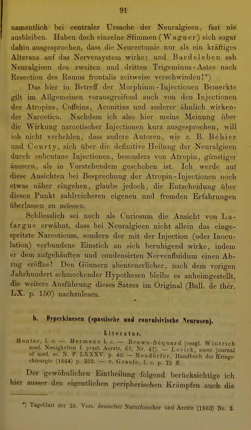 namentlich bei centraler Ursache der Neuralgieen, fast nie ausbleiben. Haben doch einzelne Stimmen (Wagner) sich sogar dahin ausgesprochen, dass die Neurectomie nur als ein kräftiges Alterans auf das Nervensystem wii'ke; und Bardeleben sah Neuralgieen des zweiten und dritten Trigeminus - Astes nach Resection des Ramus frontalis zeitweise verschwinden!*) Das hier in Betreff der Morphium-Injectionen Bemerkte gilt im Allgemeinen vorausgreifend auch von den Inj ectionen des Atropins, Coffeins, Aconitins und anderer ähnlich wirken- der Narcotica. Nachdem ich also hier meine Meinung iiber die Wii'kung narcotischer Injectionen kurz ausgesprochen, will ich nicht verhehlen, dass andere Autoren, wie z. B. Behier nnd Courty, sich über die definitive Heilung der Neuralgieen durch subcutane Injectionen, besonders von Atropin, günstiger äussern, als in ^Vorstehendem gescheheii ist. Ich werde auf diese Ansichten bei Besprechung der Atropin-Injectionen noch etwas näher eingehen, glaube jedoch, die Entscheidung über diesen Punkt zahlreicheren eigenen und fremden Erfahrungen überlassen zu müssen. Schliesslich sei noch als Curiosum die Ansicht von La- fargue erwähnt, dass bei Neuralgieen nicht allein das einge- spritzte Narcoticum, sondern der mit der Injection (oder Inocu- lation) verbundene Einstich an sich beruhigend wirke, indem er dem aufgehäuften und condensirten Nervenfluidum einen Ab- zug eröffne! Den Gönnern abenteuerlicher, nach dem vorigen Jahrhundert schmeckender Hypothesen bleibe es anheimgestellt, die weitere Ausführung dieses Satzes im Original (Bull, de ther. LX. p. 150) nachzulesen. b. Hyperkinescn (spastische uiitl convulsirlsche Neurosen). Literatur. Hunter, 1. c. — Hermann 1. c. — Brown-Si^quard (vergl. Wintrich med. Neuigkeiten f. pract. Aerzte, 69, Nr. 47). - Levick, amer. journal of med. sc. N. F. LXXXV. p. 40. - Neudörfer, Handbuch der KrieRS- chirnrgie (1864) p. 332. — v. Graofe, 1. c. p. 73 ff. Der gewöhnlichen Eintheilung folgend berücksichtige ich hier ausser den eigentlichen peripherischen Krämpfen auch die •) Tageblatt der 38. Vers, deutscher Naturforscher und Aerzte (1863) Nr. 3.