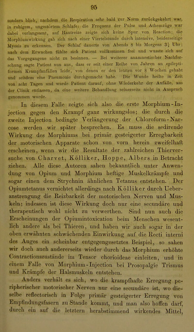 sondern blieb, nachdem die Respiration sehr bald zur Norm zurückgekehrt war, in ruhigem, ungestörtem Schlafe: die Frequenz der Pulse und Athemzüge war dabei verlangsamt, auf Hauti-eize zeigte sich keine Spur von Reaction; die Morphiumwirkung gab sich nach einer Viertelstunde durch intensive, beiderseitige Myosis zu erkennen. Der Schlaf dauerte von Abends 8 bis Morgens 3^ Uhr; nach dem Erwachen fühlte sich Patient vollkommen frei und wusste sich auf das Vorgegangene nicht zu besinnen. — Bei weiterer anamnestischer Nachfor- schung sagte Patient nun aus, dass er seit einer Reihe von Jahren an epilepti- formen Krampfanfällen leide, von denen er den letzten vor 8 Wochen gehabt und seitdem eine Pneumonie durchgemacht habe. Die Wunde heilte in Zeit von acht Tagen und wurde Patient darauf, ohne Wiederkelir der Anfälle, aus der Clinik entlassen, da eine weitere Behandlung seinerseits nicht in Anspruch genommen wurde. In diesem Falle zeigte sich also die erste Morphium - In- jection gegen den Krampf ganz wirkungslos; die durch die zweite Injection bedingte Verlängerung der Chloroform - Nar- cose werden wir später besprechen. Es muss die sedirende Wirkung des Morphiums bei primär gesteigerter Erregbarkeit der motorischen Apparate schon von vorn herein zweifelhaft erscheinen, wenn wir die Resultate der zahlreichen Thierver- suche von Charvet, Kölliker, Hoppe, Albers in Betracht ziehen. Alle diese Autoren sahen bekanntlich unter Anwen- dung von Opium und Morphium heftige Muskelkrämpfe und sogar einen dem Strychnin ähnlichen Tetanus entstehen. Der Opiumtetanus vernichtet allerdings nach Kölliker durch Ueber- anstrengung die Reizbarkeit der motorischen Nerven und Mus- keln; indessen ist diese Wirkung doch nur eine secundäre und therapeutisch wohl nicht zu verwerthen. Sind nun auch die Erscheinungen der Opiumintoxication beim Menschen wesent- lich andere als bei Thieren, und haben wir auch sogar in der oben erwähnten schwächenden Einwirkung auf die Recti interni des Auges ein scheinbar entgegengesetztes Beispiel, so sahen wir doch auch andererseits wieder durch das Morphium erhöhte Contractionszustände im Tensor chorioideae einleiten, und in einem Falle von Morphium-Injection bei Prosopalgie Trismus und Krämpfe der Halsmuskeln entstehen. Anders verhält es sich, wo die krampfliafte Erregung pe- ripherischer motorischer Nerven nur eine secundäre ist, wo die- selbe reflectorisch in Folge primär gesteigerter Erregung von Empfindungsfasern zu Stande kommt, und man also hoffen darf, durch ein auf die letztern herabstimmend wirkendes Mittel,