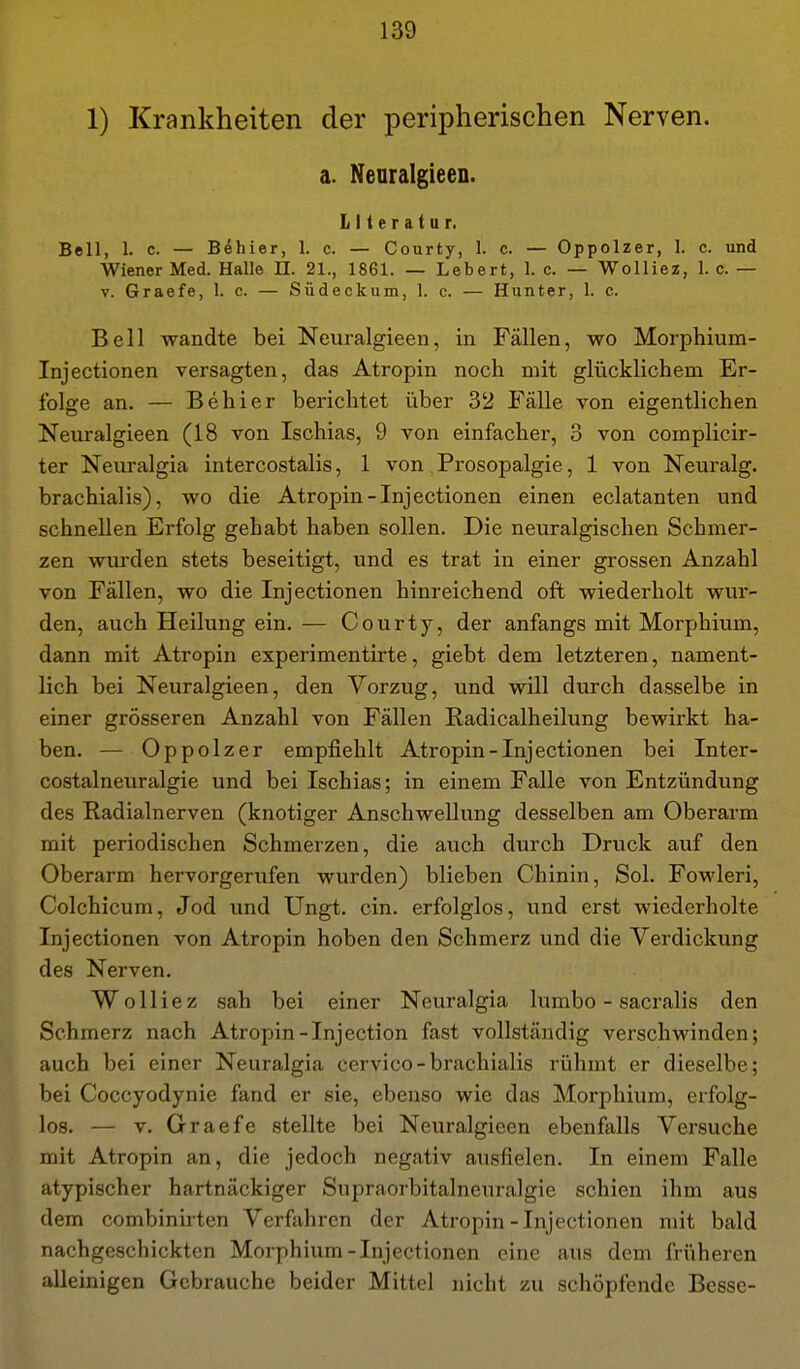 1) Krankheiten der peripherischen Nerven. a. Nenralgieen. Literatur. Bell, 1. c. — Böhier, 1. c. — Courty, I. c. — Oppolzer, 1. c. und Wiener Med. Halle H. 21., 1861. — Lebert, 1. c. — Wolliez, 1. c. — V. Graefe, 1. c. — Südeckum, 1. c. — Hunter, 1. c. Bell wandte bei Neuralgieen, in Fällen, wo Morphium- Injectionen versagten, das Atropin noch mit glücklichem Er- folge an. — Behl er berichtet über 32 Fälle von eigentlichen Neuralgieen (18 von Ischias, 9 von einfacher, 3 von complicir- ter Neuralgia intercostalis, 1 von Prosopalgie, 1 von Neuralg. brachialis), wo die Atropin-Injectionen einen eclatanten und schnellen Erfolg gehabt haben sollen. Die neuralgischen Schmer- zen wurden stets beseitigt, und es trat in einer grossen Anzahl von Fällen, wo die Inj ectionen hinreichend oft wiederholt wur- den, auch Heilung ein. — Courty, der anfangs mit Morphium, dann mit Atropin experimentirte, giebt dem letzteren, nament- lich bei Neuralgieen, den Vorzug, und will durch dasselbe in einer grösseren Anzahl von Fällen Radicalheilung bewirkt ha- ben. — Oppolzer empfiehlt Atropin-Inj ectionen bei Inter- costalneuralgie und bei Ischias; in einem Falle von Entzündung des Radialnerven (knotiger Anschwellung desselben am Oberarm mit periodischen Schmerzen, die auch durch Druck auf den Oberarm hervorgerufen wurden) blieben Chinin, Sol. Fowleri, Colchicum, Jod und Ungt. ein. erfolglos, und erst wiederholte Injectionen von Atropin hoben den Schmerz und die Verdickung des Nerven. Wolliez sah bei einer Neuralgia lumbo - sacralis den Schmerz nach Atropin-Injection fast vollständig verschwinden; auch bei einer Neuralgia cervico-brachialis rühmt er dieselbe; bei Coccyodynie fand er sie, ebenso wie das Morphium, erfolg- los. — V. Graefe stellte bei Neuralgieen ebenfalls Versuche mit Atropin an, die jedoch negativ ausfielen. In einem Falle atypischer hartnäckiger Supraorbitalneuralgie schien ihm aus dem combinirten Verfahren der Atropin-Injectionen mit bald nachgeschickten Morphium-Injectionen eine aus dem früheren alleinigen Gebrauche beider Mittel nicht zu schöpfende Besse-