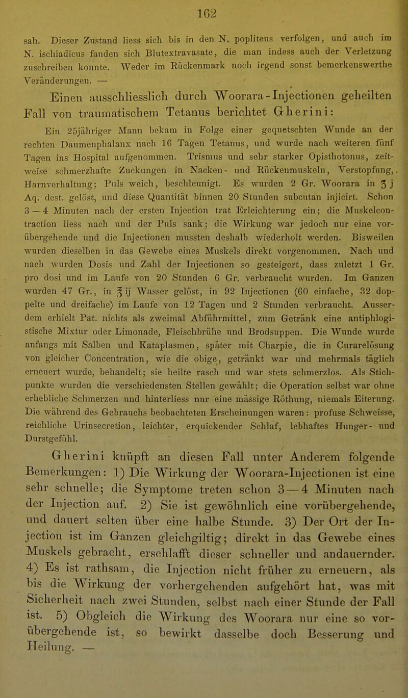 1G2 sah. Dieser Zustand Hess sich bis in den N. poplitens verfolgen, und auch im N. ischiadicus fanden sich Blutextravasate, die man indess auch der Verletzung zuschreiben konnte. Weder im Rückenmark noch irgend sonst bemerkenswerthe Veränderungen. — Einen ausschliesslich durch Woorara-Injectionen geheilten Fall von traumatischem Tetanus berichtet Gherini: Ein 25jähriger Mann bekam in Folge einer gequetschten Wunde an der rechten Daumenplialanx nach 16 Tagen Tetanus, und wurde nach weiteren fünf Tagen ins Hospital aufgenommen. Trismus und sehr starker Opisthotonus, zeit- weise schmerzhafte Zuckungen in Nacken- und Rückenmuskeln, Verstopfung,. Harnverhaltung; Puls weich, beschleunigt. Es wurden 2 Gr. Woorara in 3j Aq. dest. gelöst, und diese Quantität binnen 20 Stunden subcutan injicirt. Schon 3—4 Minuten nach der ersten Injection trat Erleichterung ein; die Muskelcon- traction liess nach und der Puls sank; die Wirkung war jedoch nur eine vor- übergehende und die Injectionen mnssten deshalb wiederholt werden. Bisweilen wurden dieselben in das Gewebe eines Muskels direkt vorgenommen. Nach und nach wurden Dosis und Zahl der Injectionen so gesteigert, dass zuletzt 1 Gr. pro dosi und im Laufe von 20 Stunden G Gr. verbraucht ^^iirden. Im Ganzen wurden 47 Gr., in ij Wasser gelöst, in 92 Injectionen (60 einfache, 32 dop- pelte und dreifaclie) im Laufe von 12 Tagen und 2 Stiniden verbraucht. Ausser- dem erhielt Pat. nichts als zweimal Abführmittel, zum Getränk eine antiphlogi- stische Mixtur oder Limonade, Fleischbrühe und Brodsuppen. Die Wunde wurde anfangs mit Salben und Kataplasmen, später mit Charpie, die in Curarelösung von gleicher Concentration, wie die obige, getränkt war und mehrmals täglich erneuert wurde, behandelt; sie heilte rasch und war stets schmerzlos. Als Stich- punkte wurden die verschiedensten Stellen gewählt; die Operation selbst war ohne erhebliche Schmerzen und hinterliess nur eine mässige Röthung, niemals Eiterung. Die während des Gebrauchs beobachteten Erscheinungen waren: profuse Schweisse, reichliche Urinsecretion, leichter, erquickender Schlaf, lebhaftes Hunger- und Durstgefühl. Gherini knüpft an diesen Fall unter Anderem folgende Bemerkungen: 1) Die Wirkung der Woorara-Injectionen ist eine sehr schnelle; die Symptome treten schon 3 — 4 Minuten nach der Injection auf, 2) Sie ist gewöhnlich eine voriibergehende, und dauert selten über eine halbe Stunde. 3) Der Ort der In- jection ist im Ganzen gleichgiltig; direkt in das Gewebe eines Muskels gebracht, erschlafft dieser schneller und andauernder, 4) Es ist rathsam, die Injection nicht früher zu erneuern, als bis die Wirkung der vorhergehenden aufgehört hat, was mit Sicherheit nach zwei Stunden, selbst nach einer Stunde der Fall ist. 5) Obgleich die Wirkung des Woorara nur eine so vor- übergehende ist, so bewirkt dasselbe doch Besserung und Heilung. —