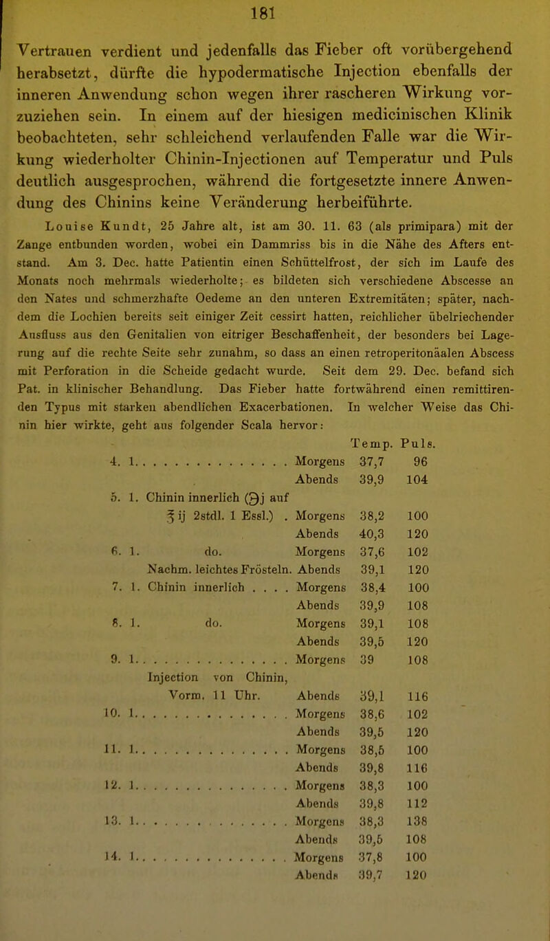 Vertrauen verdient und jedenfalls das Fieber oft vorübergehend herabsetzt, dürfte die hypodermatische Injection ebenfalls der inneren Anwendung schon wegen ihrer rascheren Wirkung vor- zuziehen sein. In einem auf der hiesigen medicinischen Klinik beobachteten, sehr schleichend verlaufenden Falle war die Wir- kung wiederholter Chinin-Injectionen auf Temperatur und Puls deutlich ausgesprochen, während die fortgesetzte innere Anwen- dung des Chinins keine Veränderung herbeiführte. Louise Kundt, 25 Jahre alt, ist am 30. 11. 63 (als primipara) mit der Zange entbunden worden, wobei ein Dammriss bis in die Nähe des Afters ent- sund. Am 3. Dec. hatte Patientin einen Schüttelfrost, der sich im Laufe des Monats noch mehrmals wiederholte; es bildeten sich verschiedene Abscesse an den Nates und schmerzhafte Oedeme an den unteren Extremitäten; später, nach- dem die Lochien bereits seit einiger Zeit cessirt hatten, reichlicher übelriechender Ansfinss aus den Genitalien von eitriger Beschaffenheit, der besonders bei Lage- rung auf die rechte Seite sehr zunahm, so dass an einen retroperitonäalen Abscess mit Perforation in die Scheide gedacht wurde. Seit dem 29. Dec. befand sich Pat. in klinischer Behandlung. Das Fieber hatte fortwährend einen remittiren- den Typus mit starken abendlichen Exacerbationen. In welcher Weise das Chi- nin hier wirkte, geht ans folgender Scala hervor: Temp. Puls. 4. 1 Morgens 37,7 96 Abends 39,9 104 5. 1. Chinin innerlich (Qj auf ^ ij 2stdl. 1 Essl.) . Morgens 38,2 100 Abends 40,3 120 fi. 1. do. Morgens 37,6 102 Nachm. leichtes Frösteln. Abends 39,1 120 7. 1. Chinin innerlich .... Morgens 38,4 100 Abends 39,9 108 «. 1. do. Morgens 39,1 108 Abends 39,5 120 9. 1 Morgens 39 108 Injection von Chinin, Vorm. 11 Uhr. Abends 39,1 116 10. 1 Morgens 38,6 102 Abends 39,5 120 11. 1 Morgens 38,5 100 Abends 39,8 116 12. 1 Morgens 38,3 100 Abends 39,8 112 13. 1 Morgens 38,3 138 Abends 39,5 108 H. 1 Morgens 37,8 100 Abend« 39,7 120