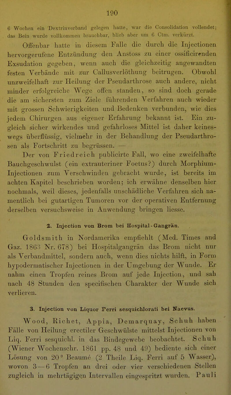 6 Wochen ein Dextrinverband gelegen hatte, war die Consolidation vollendet; das Bein wurde vollkommen brauchbar, blieb aber um 6 Ctni. verkürzt. Offenbar hatte in diesem Falle die durch die Injectionen hervorgerufene Entzündung; den Anstoss zu einer ossificirenden Exsudation gegeben, wenn auch die gleichzeitig angewandten festen Verbände mit zur Callusverlöthung beitrugen. Obwohl unzweifelhaft zur Heilung der Pseudarthrose auch andere, nicht minder erfolgreiche Wege offen standen, so sind doch gerade die am sichersten zum Ziele führenden Verfahren auch wieder mit grossen Schwierigkeiten und Bedenken verbunden, wie dies jedem Chirurgen aus eigener Erfahrung bekannt ist. Ein zu- gleich sicher wirkendes und gefahrloses Mittel ist daher keines- wegs überflüssig, vielmehr in der Behandlung der Pseudarthro- sen als Fortschritt zu begrüssen. — Der von Fried reich publicirte Fall, wo eine zweifelhafte Bauchgeschwulst (ein extrauteriner Foetus?) durch Morphium- Injectionen zum Verschwinden gebracht wurde, ist bereits im achten Kapitel beschrieben worden; ich erwähne denselben hier nochmals, weil dieses, jedenfalls unschädliche Verfahren sich na- mentlich bei gutartigen Tumoren vor der operativen Entfernung derselben versuchsweise in Anwendung bringen Hesse. 2. Injection von Brom bei Hospital-Gangrän. Goldsmith in Nordamerika empfiehlt (Med. Times and Gaz. 186:3 Nr. 678) bei Hospitalgangrän das Brom nicht nur als Verbandmittel, sondern auch, wenn dies nichts hilft, in Form hypodermatischer Injectionen in der Umgebung der Wunde. Er nahm einen Tropfen reines Brom auf jede Injection, und sah nach 48 Stunden den specifischen Charakter der Wunde sich verlieren. 3. Injection von Liquor Perri sesquichlorati bei Naevus. Wood, Riebet, Appia, Demarquay, Schuh haben Fälle von Heilung erectiler Geschwülste mittelst Injectionen von Liq. Ferri sesquichl. in das Bindegewebe beobachtet. Schuh (Wiener Wochenschr. 1861 pp. 48 und 49) bediente sich einer Lösung von 20 Beaume (2 Thcile Liq. Ferri auf 5 Wasser), wovon .3 — 6 Tropfen an drei oder vier vei'schiedeneu Stellen zugleich in mehrtägigen Intervallen eingespritzt wurden. Pauli