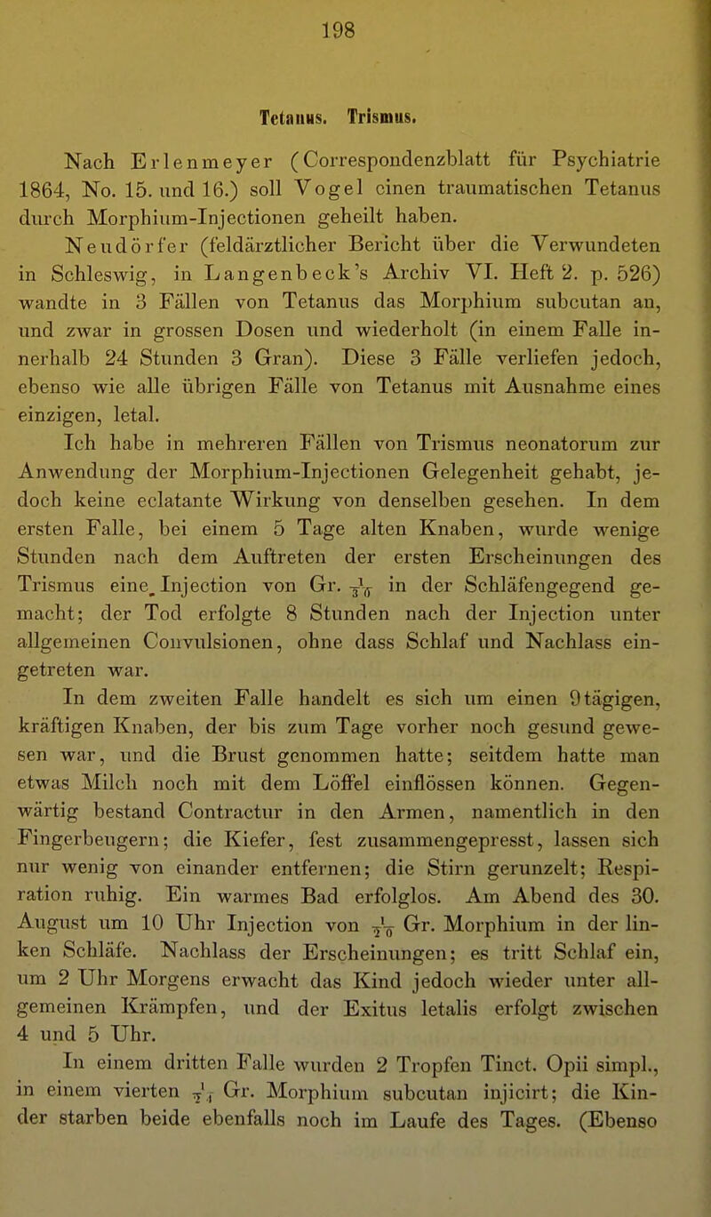 Tetanus. Trismus. Nach Erlenmeyer (Correspouclenzblatt für Psychiatrie 1864, No. 15. und 16.) soll Vogel einen traumatischen Tetanus durch Morphium-Injectionen geheilt haben. Neudörfer (feldärztlicher Bericht über die Verwundeten in Schleswig, in Langenbeck's Archiv VI. Heft 2. p. 526) wandte in '6 Fällen von Tetanus das Morphium subcutan an, und zwar in grossen Dosen und wiederholt (in einem Falle in- nerhalb 24 Stunden 3 Gran). Diese 3 Fälle verliefen jedoch, ebenso wie alle übrigen Fälle von Tetanus mit Ausnahme eines einzigen, letal. Ich habe in mehreren Fällen von Trismus neonatorum zur Anwendung der Morphium-Injectionen Gelegenheit gehabt, je- doch keine eclatante Wirkung von denselben gesehen. In dem ersten Falle, bei einem 5 Tage alten Knaben, wurde wenige Stunden nach dem Auftreten der ersten Erscheinungen des Trismus eine, Inj ection von Gr.-J^ in der Schläfengegend ge- macht; der Tod erfolgte 8 Stunden nach der Injection unter allgemeinen Convulsionen, ohne dass Schlaf und Nachlass ein- getreten war. In dem zweiten Falle handelt es sich um einen Otägigen, kräftigen Knaben, der bis zum Tage vorher noch gesund gewe- sen war, und die Brust genommen hatte; seitdem hatte man etwas Milch noch mit dem Löffel einflössen können. Gegen- wärtig bestand Contractur in den Armen, namentlich in den Fingerbeugern; die Kiefer, fest zusammengepresst, lassen sich nur wenig von einander entfernen; die Stirn gerunzelt; Respi- ration ruhig. Ein warmes Bad erfolglos. Am Abend des 30. August um 10 Uhr Injection von Grr. Morphium in der lin- ken Schläfe. Nachlass der Erscheinungen; es tritt Schlaf ein, um 2 Uhr Morgens erwacht das Kind jedoch wieder unter all- gemeinen Krämpfen, und der Exitus letalis erfolgt zwischen 4 und 5 Uhr. In einem dritten Falle wurden 2 Tropfen Tinct. Opii simpl., in einem vierten Gr. Morphium subcutan injicirt; die Kin- der starben beide ebenfalls noch im Laufe des Tages. (Ebenso