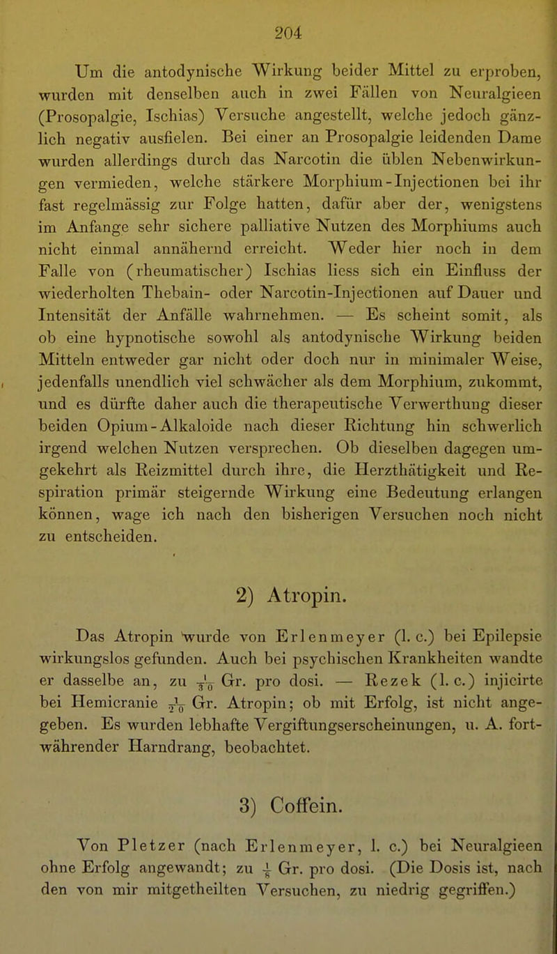 Um die antodynische Wirkung beider Mittel zu erproben, wurden mit denselben auch in zwei Fällen von Neuralgieen (Prosopalgie, Ischias) Versuche angestellt, welche jedoch gänz- lich negativ ausfielen. Bei einer an Prosopalgie leidenden Dame wurden allerdings durch das Narcotin die üblen Nebenwirkun- gen vermieden, welche stärkere Morphium-Injectionen bei ihr fast regelmässig zur Folge hatten, dafiir aber der, wenigstens im Anfange sehr sichere palliative Nutzen des Morphiums auch nicht einmal annähernd erreicht. Weder hier noch in dem Falle von (rheumatischer) Ischias Hess sich ein Einfluss der wiederholten Thebain- oder Narcotin-Injectionen auf Dauer und Intensität der Anfälle wahrnehmen. — Es scheint somit, als ob eine hypnotische sowohl als antodynische Wirkung beiden Mitteln entweder gar nicht oder doch nur in minimaler Weise, jedenfalls unendlich viel schwächer als dem Morphium, zukommt, und es dürfte daher auch die therapeutische Verwerthung dieser beiden Opium - Alkaloide nach dieser Richtung hin schwerlich irgend welchen Nutzen versprechen. Ob dieselben dagegen um- gekehrt als Reizmittel durch ihre, die Herzthätigkeit und Re- spiration primär steigernde Wirkung eine Bedeutung erlangen können, wage ich nach den bisherigen Versuchen noch nicht zu entscheiden. 2) Atropin. Das Atropin Hvurde von Erlenmeyer (I.e.) bei Epilepsie wirkungslos gefunden. Auch bei psychischen Krankheiten wandte er dasselbe an, zu -^'-^ Gr. pro dosi. — Rezek (I.e.) injicirte bei Hemicranie Gr^- Atropin; ob mit Erfolg, ist nicht ange- geben. Es wurden lebhafte Vergiftungserscheinungen, u. A. fort- währender Harndrang, beobachtet. 3) Coffein. Von Pietzer (nach Erlenmeyer, 1. c.) bei Neuralgieen ohne Erfolg angewandt; zu ^ Gr. pro dosi. (Die Dosis ist, nach den von mir raitgetheilten Versuchen, zu niedrig gegriffen.)