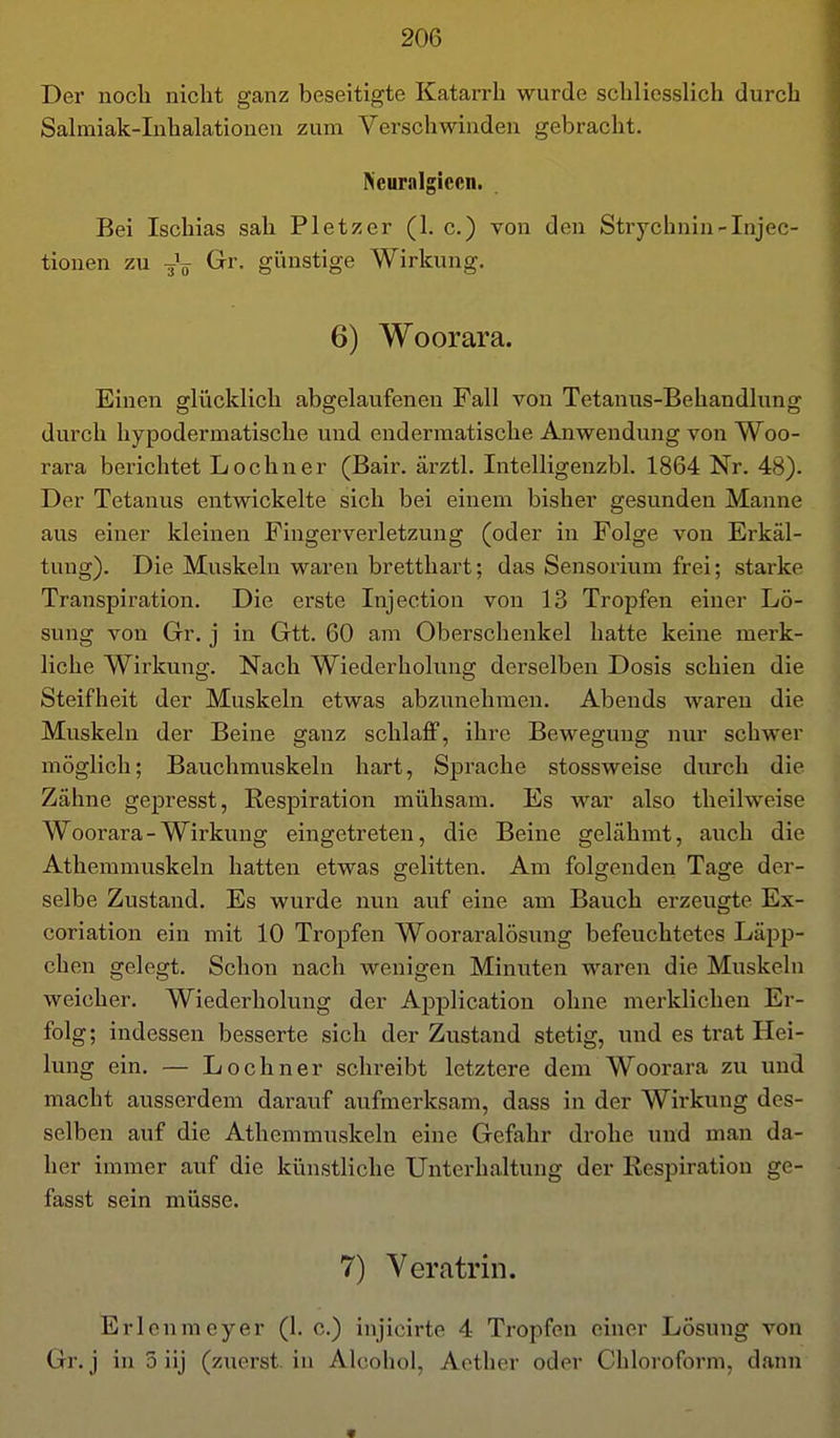 Der noch nicht ganz beseitigte Katarrh wurde schliesslich durch Salmiak-Inhalationen zum Verschwinden gebracht, Neuralgiccn. Bei Ischias sah Pietzer (1. c.) von den Strycbnin-Injec- tionen zu Grr. giinstige Wirkung. 6) Woorara. Einen glücklich abgelaufenen Fall von Tetanus-Behandlung durch hypodermatische und endermatische Anwendung von Woo- rara berichtet Lochner (Bair. ärztl. Intelligenzbh 1864 Nr. 48). Der Tetanus entwickelte sich bei einem bisher gesunden Manne aus einer kleinen Finger Verletzung (oder in Folge von Erkäl- tung). Die Muskeln waren brettliart; das Sensorium frei; starke Transpiration. Die erste Injection von 13 Tropfen einer Lö- sung von Gr. j in Gtt. 60 am Oberschenkel hatte keine merk- liche Wirkung. Nach Wiederholung derselben Dosis schien die Steifheit der Muskeln etwas abzunehmen. Abends waren die Muskeln der Beine ganz schlaff, ihre Bewegung nur schwer möglich; Bauchmuskeln hart, Sprache stossweise durch die Zähne gepresst, Respiration mühsam. Es war also theilweise Woorara - Wirkung eingetreten, die Beine gelähmt, auch die Athemmuskeln hatten etwas gelitten. Am folgenden Tage der- selbe Zustand. Es wurde nun auf eine am Bauch erzeugte Ex- coriation ein mit 10 Tropfen Wooraralösung befeuchtetes Läpp- chen gelegt. Schon nach wenigen Minuten waren die Muskeln weicher. Wiederholung der Application ohne merklichen Er- folg; indessen besserte sich der Zustand stetig, und es trat Hei- lung ein. — Lochner schreibt letztere dem Woorara zu und macht ausserdem daraiif aufmerksam, dass in der Wirkung des- selben auf die Athemmuskeln eine Gefahr drohe und man da- her immer auf die künstliche Unterhaltung der Respiration ge- fasst sein müsse. 7) Veratrin. Erl cum eyer (1. c.) injicirte 4 Tropfen einer Lösung von Gr. j in 5 iij (zuerst, in Alcohol, Acther oder Chloroform, dann