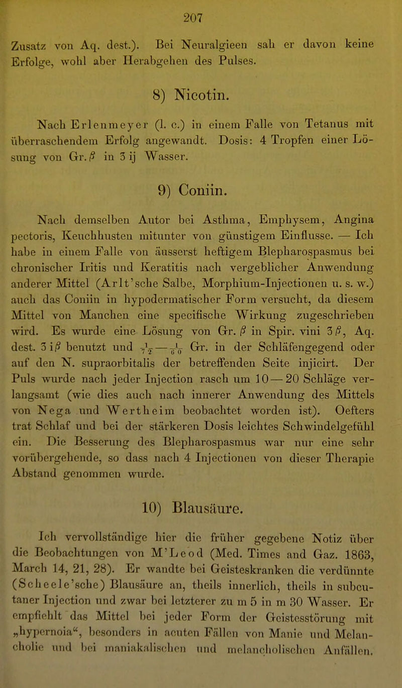 Zusatz von Aq. dest.). Bei Neuralgieen sali er davon keine Erfolge, wohl aber Herabgehen des Pulses. 8) Nicotin. Nach Erlenmeyer (1. o.) in einem Falle von Tetanus mit überraschendem Erfolg angewandt. Dosis: 4 Tropfen einer Lö- siang von Gr. ß in 3 ij Wasser. 9) Coniin. Nach demselben Autor bei Asthma, Emphysem, Angina pectoris, Keuchhusten mitunter von günstigem Einflüsse. — Ich habe in einem Falle von äusserst heftigem Blepharospasmus bei chronischer Iritis und Keratitis nach vergeblicher Anwendung anderer Mittel (Arlt'sche Salbe, Morphium-Injectionen u. s. w.) auch das Coniin in hypodermatischer Form versucht, da diesem Mittel von Manchen eine specifische Wirkung zugeschrieben wird. Es wurde eine Lösung von Gr./? in Spir. vini 3/5, Aq. dest. 3 i/S benutzt und — -^^^ Gr. in der Schläfengegend oder auf den N. supraorbitalis der betreffenden Seite injicirt. Der Puls wurde nach jeder Injection rasch um 10—20 Schläge ver- langsamt (wie dies auch nach innerer Anwendung des Mittels von Nega und Wert heim beobachtet worden ist). Oefters trat Schlaf und bei der stärkeren Dosis leichtes Schwindelgefiihl ein. Die Besserung des Blepharospasmus war nur eine sehr vorübergehende, so dass nach 4 Injectionen von dieser Therapie Abstand genommen wurde. 10) Blausäure. Ich vervollständige hier die früher gegebene Notiz über die Beobachtungen von M'Leod (Med. Times and Gaz. 1863, March 14, 21, 28). Er wandte bei Geisteskranken die verdünnte (Scheele'sche) Blausäure an, theils innerlich, theils in subcu- taner Injection und zwar bei letzterer zu m 5 in m 30 Wasser, Er empfiehlt das Mittel bei jeder Form der Geistesstörung mit „hypernoia, besonders in acuten Fällen von Manie und Melan- cholie und bei maniakalischon und melancholischen Anfällen.