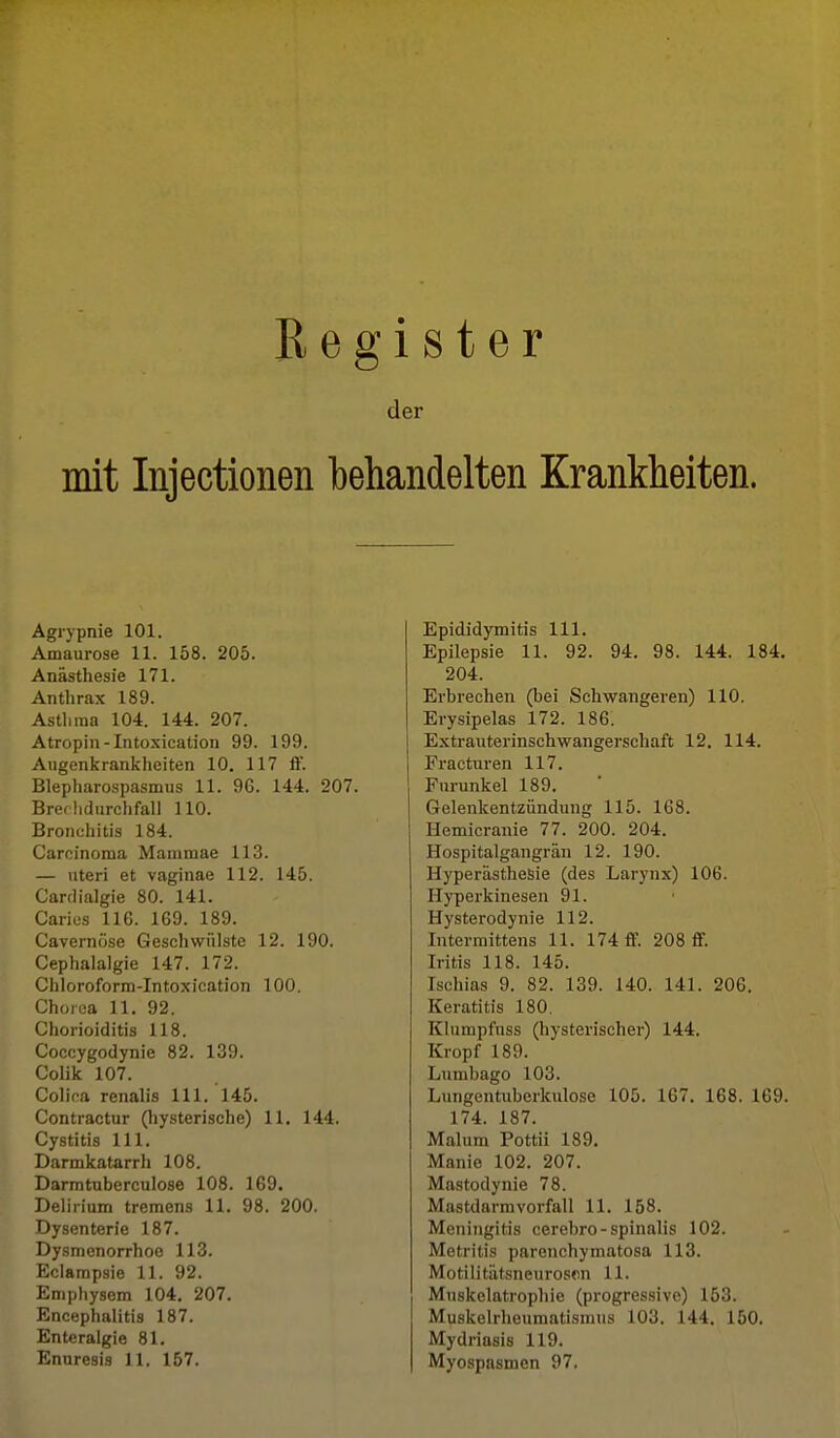 Register der mit Injectionen behandelten Krankheiten. Agiypnie 101. Amaurose 11. 158. 205. Anästhesie 171. Anthrax 189. Asthma 104. 144. 207. Atropin-Intosication 99. 199. Augenkrankheiten 10. 117 ff. Blepharospasmus 11. 96. 144. 207. Brerhdurchfall 110. Broiiuhitis 184. Carcinoma Mammae 113. — viteri et vaginae 112. 145. Cardialgie 80. 141. Carios 116. 169. 189. Cavernöse Geschwülste 12. 190. Cephalalgie 147. 172. Ciiloroforra-Intoxication 100. Chorea 11. 92. Chorioiditis 118. Coccygodynie 82. 139. Colik 107. Colica renalis III. 145. Contractur (hysterische) 11. 144. Cystitis III. Darmkatarrh 108. Darmtuberculose 108. 169. Delirium tremens 11. 98. 200. Dysenterie 187. Dysmenorrhoe 113. Eclampsie 11. 92. Emphysem 104. 207. Encephalitis 187. Enteralgie 81. Enuresis 11. 157. Epididymitis III. Epilepsie 11. 92. 94. 98. 144. 184. 204. Erbrechen (bei Schwangeren) 110, I Erysipelas 172. 186. I Extrauterinschwangerschaft 12. 114. Fracturen 117. Furunkel 189. Gelenkentzündung 115. 168. Hemicranie 77. 200. 204. Hospitalgangrän 12. 190. Hyperästhesie (des Larynx) 106. Hyperkinesen 91. Hysterodynie 112. Interraittens 11. 174 ff. 208 ff. Iritis 118. 145. Ischias 9. 82. 139. 140. 141. 206. Keratitis 180, Klumpfnss (hysterischer) 144. Kropf 189. Lumbago 103. Lungentuberkulose 105. 167. 168. 169. 174. 187. Malura Pottii 189. Manie 102. 207. Mastodynie 78. Mastdarmvorfall 11. 158. Meningitis cerebro-spinalis 102. Metritis parenchymatosa 113. Motilitätsneuroson 11. Muskelatrophie (progressive) 153. Muskelrheumatismus 103. 144. 150. Mydriasis 119. Myospasmen 97.