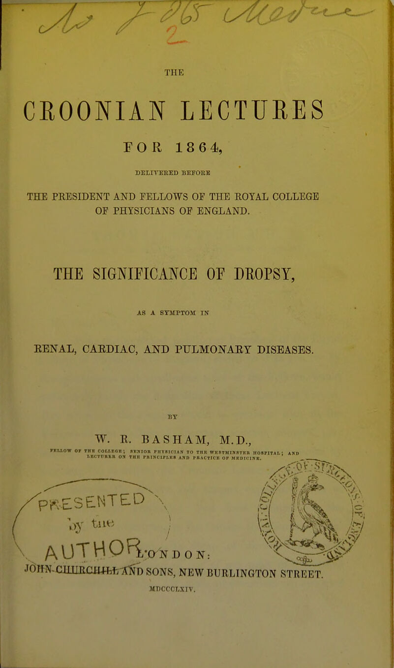 THE CROONIAN LECTURES E O R 1 8 6 4, DELITEEED BEFOEE THE PRESIDENT AND FELLOWS OF THE ROYAL COLLEGE OF PHYSICIANS OF ENGLAND. THE SIGNIFICANCE OE DROPSY, AS A SYMPTOM IN EENAL, CAEDIAC, AND PULMONAEY DISEASES. BY W. E. BASH AM, M.D., FKI.I.OW or Tng COtl.EOR; SF.KIOB plirsiniAN TO TIIK WESTMISSTER IIOSPITAI.: AKI) LRCTIIRMl OS TIIK PBIKCIPl.m AUD PBACTICIt OK MHD1CISE. •O N DON: JomciuiRcmtfcyiNb sons, new burlington street MDCCCMIV.