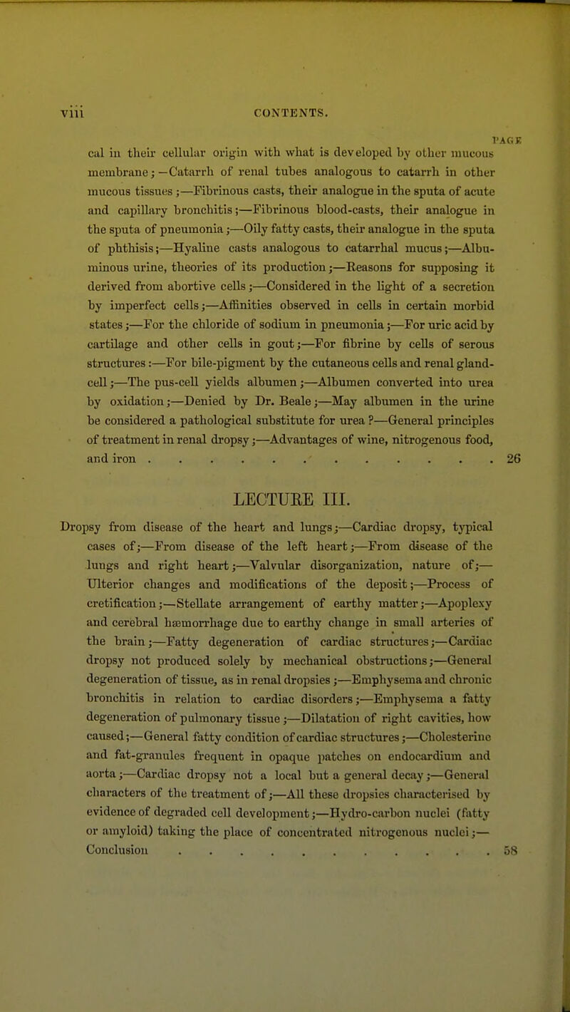 cal iu theii- cellular origin with what is developed by other mucous membrane;—Catarrh of renal tubes analogous to catarrh in other mucous tissues ;—Fibrinous casts, their analogue in the sputa of acute and capillary bronchitis;—Fibrinous blood-casts, their analogue in the sputa of pneumonia;—Oily fatty casts, their analogue in the sputa of phthisis;—Hyaline casts analogous to catarrhal mucus;—Albu- minous urine, theories of its production;—Reasons for supposing it derived from abortive cells;—Considered in the light of a secretion by imperfect cells;—Affinities observed in cells in certain morbid states J—For the chloride of sodium in pneumonia;—For uric acid by cartilage and other cells in gout;—For fibrine by cells of serous structures:—For bile-pigment by the cutaneous cells and renal gland- ceU;—The pus-cell yields albumen;—Albumen converted into urea by oxidation;—Denied by Dr. Beale;—May albumen in the urine be considered a pathological substitute for urea ?—General principles of treatment in renal dropsy;—Advantages of wine, nitrogenous food, and iron ............ LECTURE III. Dropsy from disease of the heart and lungs;—Cardiac dropsy, typical cases of;—From disease of the left heart;—From disease of the lungs and right heart;—Valvular disorganization, nature of;— Ulterior changes and modifications of the deposit;—Process of cretification;—Stellate arrangement of earthy matter;—Apoplexy and cerebral hasmorrliage due to earthy change in small arteries of the brain;—Fatty degeneration of cardiac structures;—Cardiac dropsy not produced solely by mechanical obstructions;—General degeneration of tissue, as in renal dropsies;—Emphysema and chronic bronchitis in relation to cardiac disorders;—Emphysema a fatty degeneration of pulmonary tissue;—Dilatation of right cavities, how caused;—General fatty condition of cardiac structures;—Cholesterino and fat-granules frequent in opaque patches on endocardium and aorta;—Cardiac dropsy not a local but a genei-al decay;—General characters of the treatment of;—All these dropsies characterised by evidence of degraded cell development;—Hydro-carbon nuclei (fatty or amyloid) taking the place of concentrated nitrogenous nuclei ;— Conclusion