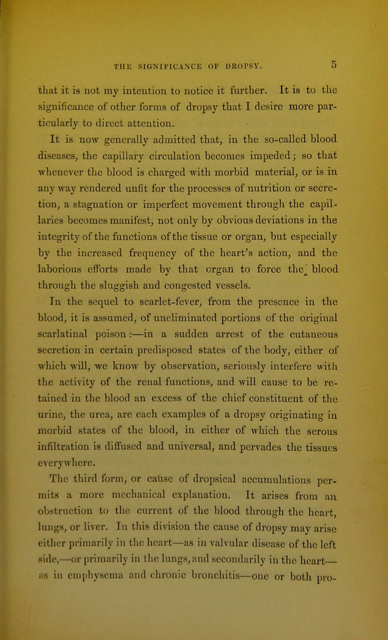 that it is not my intention to notice it further. It is to the significance of other forms of dropsy that I desire more par- ticularly to direct attention. It is now generally admitted that, in the so-called blood diseases, the capillary cii'culation becomes impeded; so that whenever the blood is charged with morbid mateiial, or is in any way rendered unfit for the processes of nutrition or secre- tion, a stagnation or imperfect movement through the capil- laries becomes manifest, not only by obvious deviations in the integrity of the functions of the tissue or organ, but especially by the increased frequency of the heart's action, and the laborious efforts made by that organ to force the^ blood through the sluggish and congested vessels. In the sequel to scarlet-fever, from the presence in the blood, it is assumed, of uneliminated portions of the original scarlatinal poison :—in a sudden arrest of the cutaneous secretion in certain predisposed states of the body, either of which will, we know by observation, seriously interfere with the activity of the renal functions, and will cause to be re- tained in the blood an excess of the chief constituent of the urine, the urea, are each examples of a dropsy originating in morbid states of the blood, in either of which the serous infiltration is diffused and universal, and pervades the tissues everywhere. The third form, or cause of dropsical accumulations per- mits a more mechanical explanation. It arises from an obstruction to the current of the blood through the heart, lungs, or liver. In this division the cause of dropsy may arise either primarily in the heart—as in valvular disease of the left side,—or primarily in the lungs, and secondarily in the heart iis in emphysema and chronic bronchitis—one or both pro-