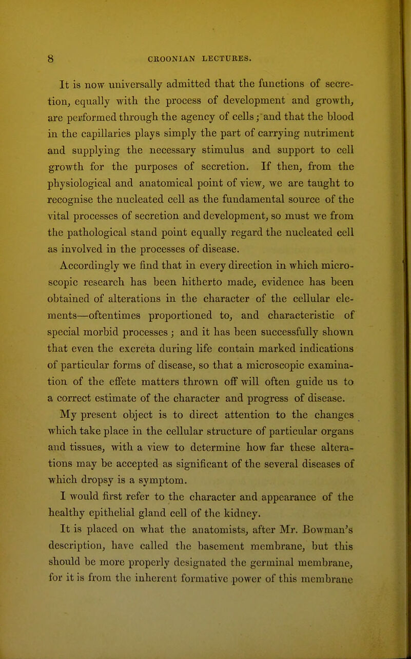 It is now universally admitted that the functions of secre- tiouj equally with the process of development and growth, are performed through the agency of cells; 'and that the blood in the capillaries plays simply the part of carrying nutriment and supplying the necessary stimulus and support to cell growth for the purposes of secretion. If then, from the physiological and anatomical point of view, we are taught to recognise the nucleated cell as the fundamental source of the vital processes of secretion and development, so must we from the pathological stand point equally regard the nucleated cell as involved in the processes of disease. Accordingly we find that in evei'y direction in which micro- scopic research has been hitherto made, evidence has been obtained of alterations in the character of the cellular ele- ments—oftentimes proportioned to, and characteristic of special morbid processes ; and it has been successfully shown that even the excreta during life contain marked indications of particular forms of disease, so that a microscopic examina- tion of the effete matters thrown off will often guide us to a correct estimate of the character and progress of disease. My present object is to direct attention to the changes which take place in the cellular structure of particular organs and tissues, with a view to determine how far these altera- tions may be accepted as significant of the several diseases of which dropsy is a symptom. I would first refer to the character and appearance of the healthy epithelial gland cell of the kidney. It is placed on what the anatomists, after Mr. Bowman's description, have called the basement membrane, but this should be more properly designated the germinal membi'ane, for it is from the inherent formative power of this membrane