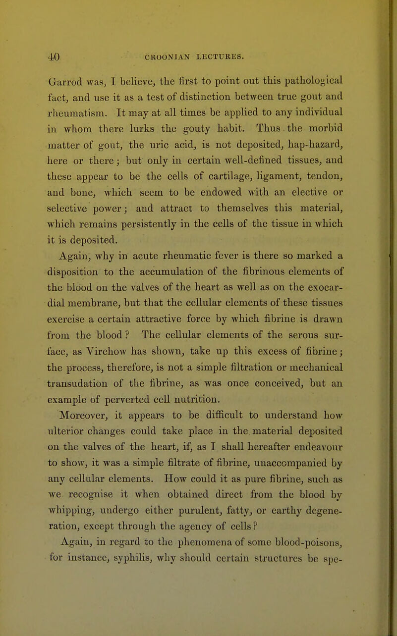 Garrod was^ I believe, the first to point out this pathological fact, and use it as a test of distinction between true gout and rheumatism. It may at all times be applied to any individual in whom there lurks the gouty habit. Thus the morbid matter of gout, the uric acid, is not deposited, hap-hazard, here or there; but only in certain well-defined tissues, and these appear to be the cells of cartilage, ligament, tendon, and bone, which seem to be endowed with an elective or selective power; and attract to themselves this material, which remains persistently in the cells of the tissue in which it is deposited. Again, why in acute rheumatic fever is there so marked a disposition to the accumulation of the fibrinous elements of the blood on the valves of the heart as well as on the exocar- dial membrane, but that the cellular elements of these tissues exercise a certain attractive force by which fibrine is drawn from the blood ? The cellular elements of the serous sur- face, as Virchow has shown, take up this excess of fibrine; the process, therefore, is not a simple filtration or mechanical transudation of the fibrine, as was once conceived, but an example of perverted cell nutrition. Moreover, it appears to be difiicult to understand how iilterior changes could take place in the material deposited on the valves of the heart, if, as I shall hereafter endeavour to show, it was a simple filtrate of fibrine, unaccompanied by any cellular elements. How could it as pure fibrine, such as we recognise it when obtained direct from the blood by whipping, undergo either purulent, fatty, or earthy degene- ration, except through the agency of cells ? Again, in regard to the phenomena of some blood-poisons, for instance, syphilis, why should certain structures be spe-