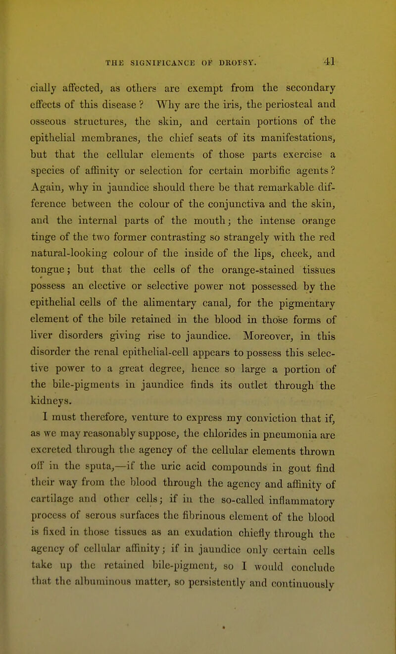 cially affected, as others are exempt from the secondary effects of this disease ? Why are the iris, the periosteal and osseous structures, the skin, and certain portions of the epithelial membranes, the chief seats of its manifestations, but that the cellular elements of those parts exercise a species of affinity or selection for certain morbific agents? Again, why in jaundice should there be that remarkable dif- ference between the colour of the conjunctiva and the skin, and the internal parts of the mouth; the intense orange tinge of the two former contrasting so strangely with the red natural-looking colour of the inside of the lips, cheek, and tongue; but that the cells of the orange-stained tissues possess an elective or selective power not possessed by the epithelial cells of the alimentary canal, for the pigmentaiy element of the bile retained in the blood in those forms of liver disorders giving rise to jaundice. Moreover, in this disorder the renal epithelial-cell appears to possess this selec- tive power to a great degree, hence so large a portion of the bile-pigments in jaundice finds its outlet through the kidneys. 1 must therefore, venture to express my conviction that if, as we may reasonably suppose, the chlorides in pneumonia are excreted through the agency of the cellular elements thrown olf in the sputa,—if the uric acid compounds in gout find their way from the blood through the agency and affinity of cartilage and other cells; if in the so-called inflammatory process of serous surfaces the fibrinous element of the blood is fixed in those tissues as an exudation chiefly through the agency of cellular affinity; if in jaundice only certain cells take up the retained bile-pigment, so I would conclude that the albuminous matter, so persistently and continuously