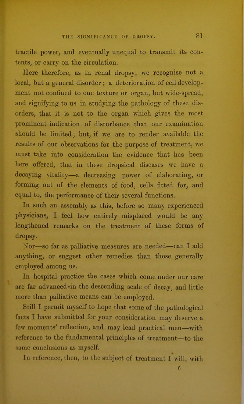 tractile power, and eventually unequal to ti'ansmit its con- tents, or carry on the circulation. Here thereforcj as in renal dropsy, we recognise not a local, but a general disorder; a deterioration of cell develop- ment not confined to one texture or organ, but wide-spread, and signifying to us in studying the pathology of these dis- orders, that it is not to the organ which gives the most prominent indication of disturbance that our examination should be limited; but, if we are to render available the results of our observations for the purpose of treatment, we must take into consideration the evidence that has been here offered, that in these dropsical diseases we have a decaying vitality—a decreasing power of elaborating, or forming out of the elements of food, cells fitted for, and equal to, the performance of their several functions. In such an assembly as this, before so many experienced physicians, I feel how entirely misplaced would be any lengthened remarks on the treatment of these forms of dropsy. Nor—80 far as palliative measures are needed—can I add anything, or suggest other remedies than those generally cnployed among us. In hospital practice the cases which come under our care are far advanced'in the descending scale of decay, and little more than palliative means can be employed. Still I permit myself to hope that some of the pathological facts I have submitted for your consideration may deserve a few moments' reflection, and may lead practical men—with reference to the fundamental principles of treatment—to the same conclusions as myself. In reference, then, to the subject of treatment I will, with G