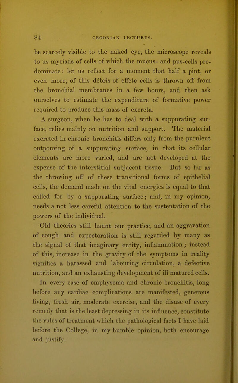 be scarcely visible to the naked eye, the microscope reveals to us myriads of cells of which the mucus- and pus-cells pre- dominate : let us reflect for a moment that half a pint, or even more, of this debris of efi'ete cells is thrown off from the bronchial membranes in a few hours, and then ask ourselves to estimate the expenditure of formative power required to produce this mass of excreta. A surgeon, when he has to deal with a suppurating sur- face, relies mainly on nutrition and support. The material excreted in chronic bronchitis differs only from the purulent outpouring of a suppurating surface, in that its cellular elements are more varied, and are not developed at the expense of the interstitial subjacent tissue. But so far as the throwing off of these transitional forms of epithelial cells, the demand made on the vital energies is equal to that called for by a suppurating surface; and, in my opinion, needs a not less careful attention to the sustentation of the powers of the individual. Old theories still haunt our practice, and an aggravation of cough and expectoration is still regarded by many as the signal of that imaginary entity, inflammation; instead of this, increase in the gravity of the symptoms in reality signifies a harassed and labouring circulation, a defective nutrition, and an exhausting development of ill matured cells. In every case of emphysema and chronic bronchitis, long before any cardiac complications are manifested, generous living, fresh air, moderate exercise, and the disuse of every remedy that is the least depressing in its influence, constitute the rules of treatment which the pathological focts 1 have laid before the College, in my humble opinion, both encourage and justify.