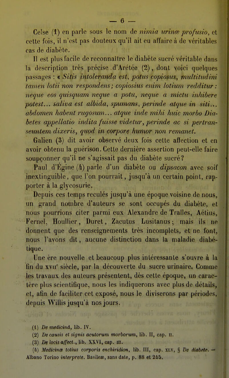 Celse (1) en parle sous le nom de nimia nrinœ profusio, et cette fois, il n'est pas douteux qu'il ait eu affaire à de véritables cas de diabète. Il est plus facile de reconnaître le diabète sucré véritable dans la description très précise d'Arétée (2), dont voici quelques passages : « Sitis mtoleranda est, potus copiosus, multitudini tamen loiii non respondens ; copiosius enim lotium redditiir : neque eos quisqiiam neque a potu, neque a mictii inhibere potest... saliva est albida, spumans, perinde atque in siti... abdomen habent rugosum... atque inde mihi huic morbo Dia- bètes appellatio indita fuisse videtur, perinde ac si pertran- semitem dixeris, quod in corpore humor non remanet. Galien (3) dit avoir observé deux fois cette affection et en avoir obtenu la guérison. Cette dernière assertion peut-elle faire soupçonner qu'il ne s'agissait pas du diabète sucré? Paul d'Egine [h) parle d'un diabète ou dipsacon avec soif inextinguible, que Ton pourrait, jusqu'à un certain point, rap- porter à la glycosurie. Depuis ces temps reculés jusqu'à une époque voisine de nous, un grand nombre d'auteurs se sont occupés du diabète, et nous pourrions citer parmi eux Alexandre de Tralles, Aétius, Fernel, HouUier, Duret, Zacutus Lusitanus; mais ils ne donnent que des renseignements très incomplets, et ne font, nous l'avons dit, aucune distinction dans la maladie diabé- tique. Une ère nouvelle et beaucoup plus intéressante s'ouvre à la fin du xvu siècle, par la découverte du sucre urinaire. Comme les travaux des auteurs présentent, dès cette époque, un carac- tère plus scientifique, nous les indiquerons avec plus de détails, et, afin de faciliter cet exposé, nous le diviserons par périodes, depuis Willis jusqu'à nos jours. (1) Demeiicinà, lib. IV. (2) Decausis et signis aculorum morborum, lib. II, cap. Ii. (3) DelocisaU'ect.,\ib. XXVI, cap. m. (4) Medicinœ totius corporis enchiridion, lib. III, cap. XLV, § De diabète. — Albano Torino interprète. Basilese, sans date, p. 88 et 245.