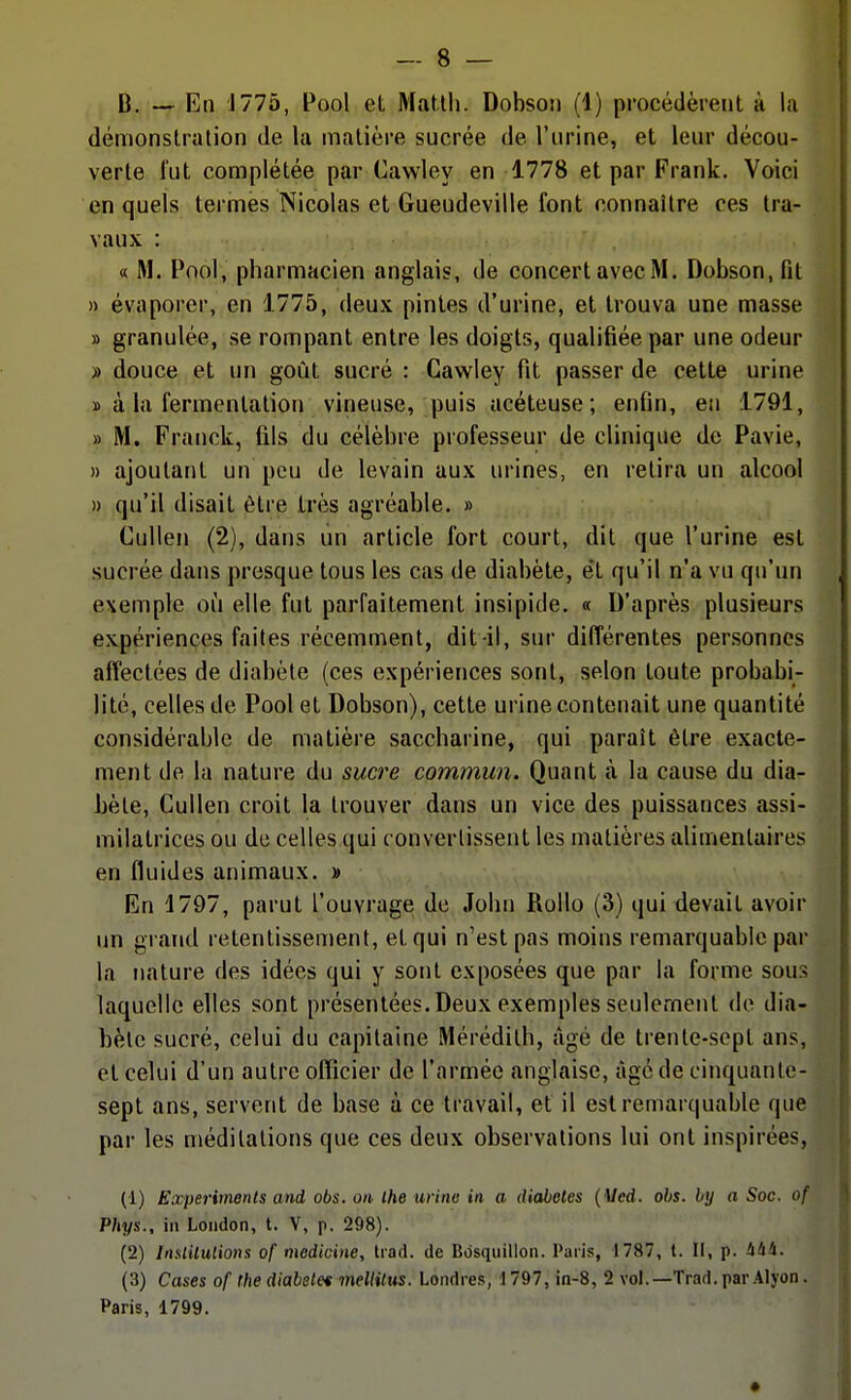 B. — En J775, Pool et Matth. Dobson (1) procédèrent à la démonstration de la matière sucrée de l'urine, et leur décou- verte l'ut complétée par Cawley en 1778 et par Frank. Voici en quels termes Nicolas et Gueudeville font connaître ces tra- vaux : « M. Pool, pharmacien anglais, de concert avec M. Dobson, fit » évaporer, en 1775, deux pintes d'urine, et trouva une masse » granulée, se rompant entre les doigts, qualifiée par une odeur » douce et un goût sucré : Cawley fit passer de cette urine » à la fermentation vineuse, puis acéteuse; enfin, en 1791, » M. Franck, fils du célèbre professeur de clinique de Pavie, » ajoutant un peu de levain aux urines, en retira un alcool » qu'il disait être très agréable. » Culleii (2), dans un article fort court, dit que l'urine est sucrée dans presque tous les cas de diabète, et qu'il n'a vu qu'un exemple où elle fut parfaitement insipide. « D'après plusieurs expériences faites récemment, dit-il, sur différentes personnes affectées de diabète (ces expériences sont, selon toute probabi- lité, celles de Pool et Dobson), cette urine contenait une quantité considérable de matière saccharine, qui paraît être exacte- ment de la nature du suci'e commun. Quant à la cause du dia- bète, Cullen croit la trouver dans un vice des puissances assi- milatrices ou de celles qui convertissent les matières alimentaires en fluides animaux. » En 1797, parut l'ouvrage de John Rollo (3) qui devait avoir un grand retentissement, et qui n'est pas moins remarquable par la nature des idées qui y sont exposées que par la forme sous laquelle elles sont présentées.Deux exemples seulement de dia- bète sucré, celui du capitaine Mérédilh, âgé de trente-sept ans, et celui d'un autre officier de l'armée anglaise, âgé de cinquante- sept ans, servent de base à ce travail, et il est remarquable que par les méditations que ces deux observations lui ont inspirées, (1) Experiments and obs. on ihe urino in a diabeles {Mcd. ohs. by a Soc. of Phys., in Loiidon, t. V, p. 298). (2) Inslitulions of medicine, trad. de Bosquillon. Paris, 1787, t. Il, p. 444. (3) Cases of (he diabelet mellitus. Londres, 1797, in-8, 2 vol.—Trad. par Alyon. Paris, 1799.